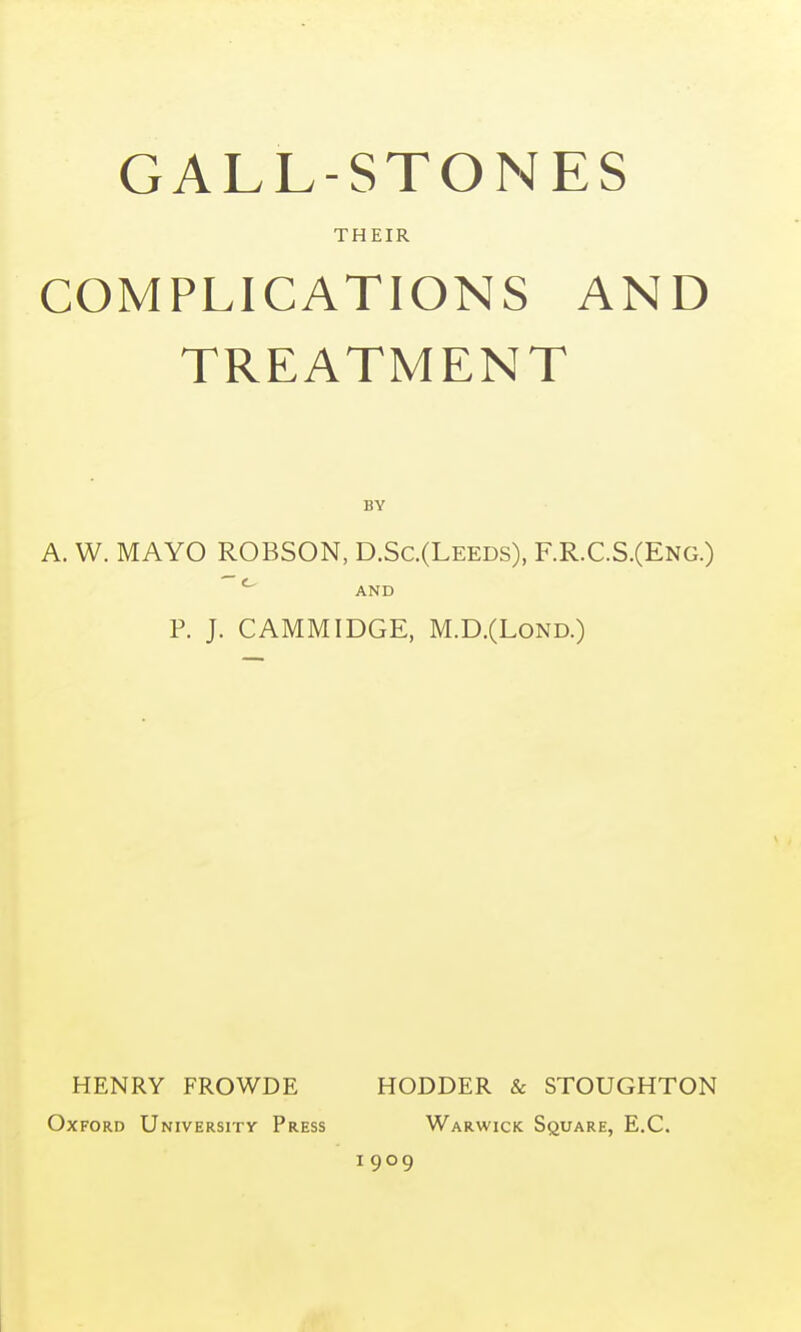 GALL-STONES THEIR COMPLICATIONS AND TREATMENT BY A. W. MAYO ROBSON, D.Sc.(Leeds), F.R.C.S.(Eng.) AND P. J. CAMMIDGE, M.D.(LOND.) HENRY FROWDE HODDER & STOUGHTON Oxford University Press Warwick Square, E.G. 1909