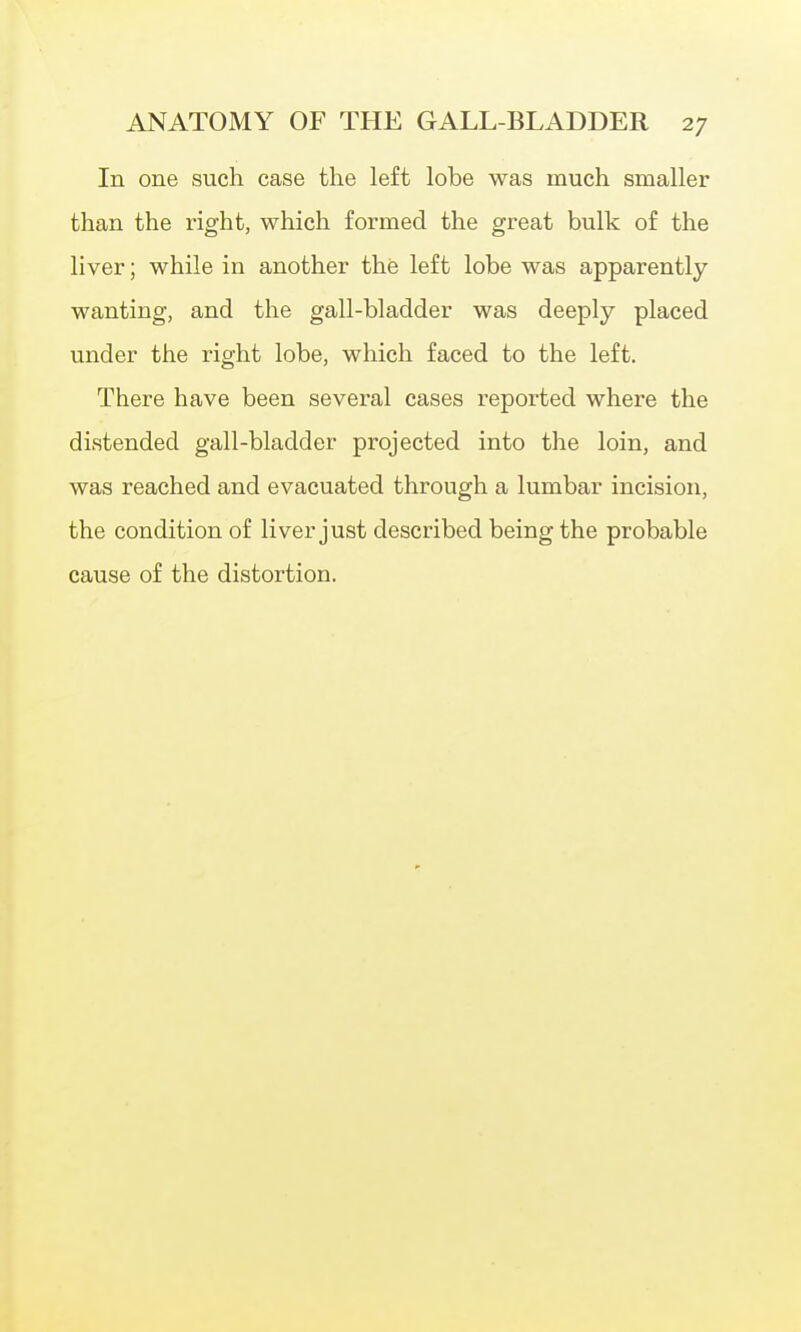 In one such case the left lobe was much smaller than the right, which formed the great bulk of the liver; while in another the left lobe was apparently- wanting, and the gall-bladder was deeply placed under the right lobe, which faced to the left. There have been several cases reported where the distended gall-bladder projected into the loin, and was reached and evacuated through a lumbar incision, the condition of liver just described being the probable cause of the distortion.