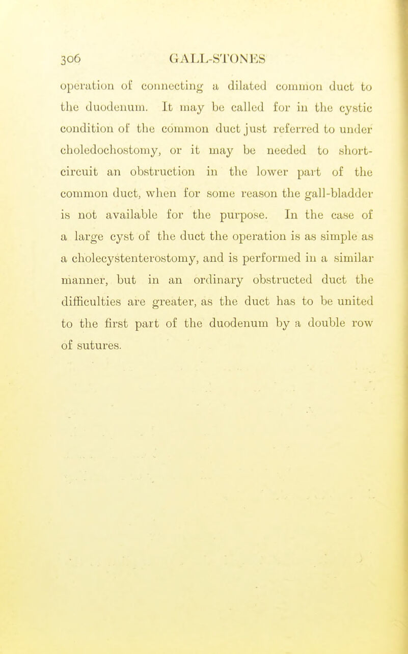 operation of connecting- a dilated common duct to the duodenum. It may be called for in the cystic condition of the common duct just referred to under choledochostomy, or it may be needed to short- circuit an obstruction in the lower part of the common duct, when for some reason the gall-bladder is not available for the purpose. In the case of a large cyst of the duct the operation is as simple as a cholecystenterostomy, and is performed in a similar manner, but in an ordinary obstructed duct the difficulties are greater, as the duct has to be united to the first part of the duodenum by a double row of sutures.