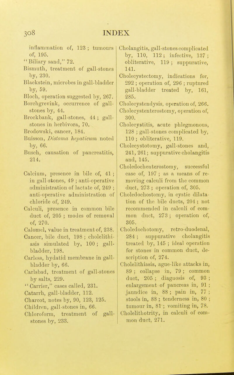 inflamiiiation of, 123 ; tumours of, 195. Biliary sand, 72. Bismuth, treatment of gall-stones by, 230. Blackstein, microbes in gall-bladder by, 59. Bloch, operation suggested by, 267. Borchgrevink, occurrence of gall- stones by, 44. Brockbank, gall-stones, 44 ; gall- stones in herbivora, 70. Brodowski, cancer, 184. Buisson, Distoma hB2Jaticum noted by, 66. Busch, causation of pancreatitis, 214. Calcium, presence in bile of, 41 ; in gall-stones, 49 ; anti-operative administration of lactate of, 249 ; anti-operative administration of chloride of, 249. Calculi, presence in common bile duct of, 205 ; modes of removal of, 270. Calomel, value in treatment of, 238. Cancer, bile duct, 198 ; cholelithi- asis simulated by, 100; gall- bladder, 198. Carless, hydatid membrane in gall- bladder by, 66. Carlsbad, treatment of gall-stones by salts, 229. Carrier, cases called, 231. Catarrh, gall-bladder, 112. Charcot, notes by, 90, 123, 125. Children, gall-stones in, 66. Chloroform, treatment of gall- stones by, 233. Cholangitis, gall-stones comi)licated by, 110, 112; infective, 137 ; obliterative, 119; suppurative, 141. Cholecystectomy, indications for, 292 ; operation of, 296 ; ruptured gall-bladder treated by, 161, 285. Cholecystendysis, operation of, 266. Cholecystenterostomy, operation of, 300. Cholecystitis, acute phlegmonous, 128 ; gall-stones comjilicated by, 110 ; obliterative, 119. Cholecystotomy, gall-stones and, 241, 261; suppurative cholangitis and, 145. Choledochenterostomy, successful case of, 197 ; as a means of re- moving calculi from the common duct, 273 ; opeiation of, 305. Choledochostomy, in cystic dilata- tion of the bile ducts, 204 ; not reconmiended in calculi of com- mon duct, 273 ; operation of, 305. Choledochotomy, retro-duodenal, 284 ; suppurative cholangitis treated by, 145 ; ideal operation for stones in common duct, de- scription of, 274. Cholelithiasis, ague-like attacks in, 89 ; collapse in, 79 ; common duct, 205 ; diagnosis of, 93 ; eulargement of pancreas in, 91 ; jaundice in, 88 ; pain in, 77 ; stools in, 88 ; tenderness in, 80 ; tumour in, 81 ; vomiting in, 78. Cholelitliotrity, in calculi of com- mon duct. 271.