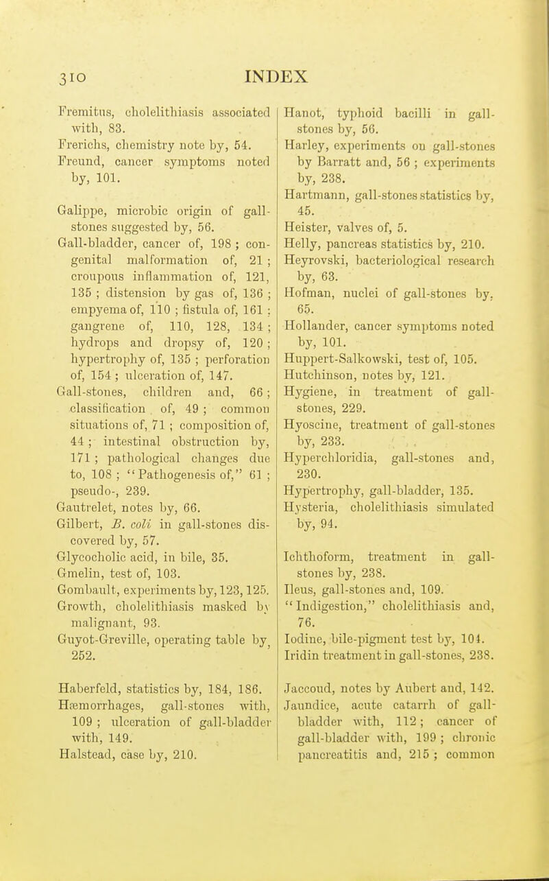 Fremitus, cholelithiasis associated with, 83. Frerichs, chemistry note by, 54. Freund, cancer symptoms noted by, 101. Galippe, microbic origin of gall- stones suggested by, 56. Gall-bladder, cancer of, 198 ; con- genital malformation of, 21 ; croupous inflammation of, 121, 135 ; distension by gas of, 136 ; empyema of, 110 ; fistula of, 161 ; gangrene of, 110, 128, 134 ; hydrops and dropsy of, 120; hypertrophy of, 135 ; perforation of, 154 ; ulceration of, 147. Gall-stones, children and, 66; classification of, 49 ; common situations of, 71 ; composition of, 44 ; intestinal obstruction by, I7l ; pathological changes due to, 108 ; Pathogenesis of, 61 ; pseudo-, 239. Gautrelet, notes by, 66. Gilbert, B. coli in gall-stones dis- covered by, 57. Glyeocholic acid, in bile, 35. Gmelin, test of, 103. Gorabault, experiments by, 123,125. Growth, cholelithiasis masked b_v malignant, 93. Giiyot-Greville, operating table by 252. Haberfeld, statistics by, 184, 186. Hiemorrhages, gall-stones with, 109 ; ulceration of gall-bladder with, 149. Halstead, case by, 210. Hanot, typhoid bacilli in gall- stones by, 56. Harley, experiments on gall-stones by Barratt and, 56 ; experiments by, 238. Hartmann, gall-stones statistics by, 45. Heister, valves of, 5. Helly, pancreas statistics by, 210. Heyrovski, bacteiiological research by, 63. Hofman, nuclei of gall-stones by. 65. Hollander, cancer .symptoms noted by, 101. Huppert-Salkowski, test of, 105. Hutchinson, notes by, 121. Hygiene, in treatment of gall- stones, 229. Hyoscine, treatment of gall-stones by, 233. Hyperchloridia, gall-stones and, 230. Hypertrophy, gall-bladder, 135. Hysteria, cholelithiasis simulated by, 94. Ichthoform, treatment in gall- stones by, 238. Ileus, gall-stones and, 109. Indigestion, cholelithiasis and, 76. Iodine, bile-pigment test by, 104. Iridin treatment in gall-stones, 238. Jaccoud, notes by Aubert and, 142. Janndice, acute catarrh of gall- bladder with, 112; cancer of gall-bladder with, 199 ; chronic pancreatitis and, 215 ; common