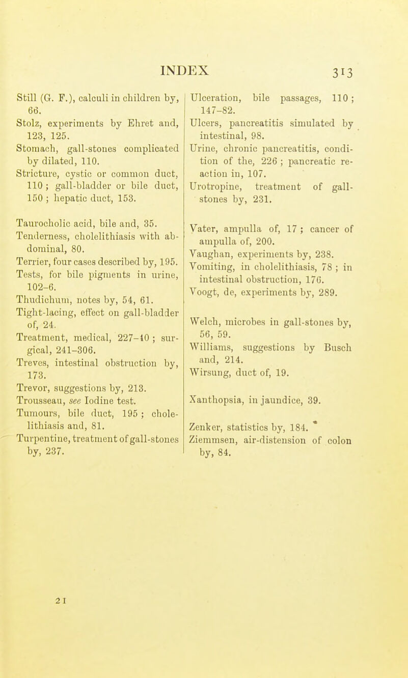 Still (G. F.), calculi in children by, 66. Stolz, experiments by Ehret and, 123, 125. Stomach, gall-stones complicated by dilated, 110. Stricture, cystic or common duct, 110 ; gall-bladder or bile duct, 150 ; hepatic duct, 153. Taurocholic acid, bile and, 35. Tenderness, cholelithiasis with ab- dominal, 80. Ten-ier, four cases described by, 195. Tests, for bile pigments in urine, 102-6. Thudichum, notes by, 54, 61. Tight-lacing, effect on gall-bladder of, 24. Treatment, medical, 227-10 ; sur- gical, 241-306. Treves, intestinal obstruction by, 173. Trevor, suggestions by, 213. Trousseau, see Iodine test. Tumours, bile duct, 195 ; chole- lithiasis and, 81. Turpentine, treatment of gall-stones by, 237. Ulceration, bile passages, 110; 147-82. Ulcers, pancreatitis simulated by intestinal, 98. Urine, chronic pancreatitis, condi- tion of the, 226 ; pancreatic re- action in, 107. Urotropine, treatment of gall- stones by, 231. Vater, ampulla of, 17 ; cancer of ampulla of, 200. Vaughan, experiments by, 238. Vomiting, in cholelithiasis, 78 ; in intestinal obstruction, 17G. Voogt, de, experiments by, 289. Welch, microbes in gall-stones by, 56, 59. Williams, suggestions by Busch and, 214. Wirsung, duct of, 19. Xanthopsia, in jaundice, 39. Zenker, statistics by, 184. Ziemmsen, air-distension of colon by, 84. 21