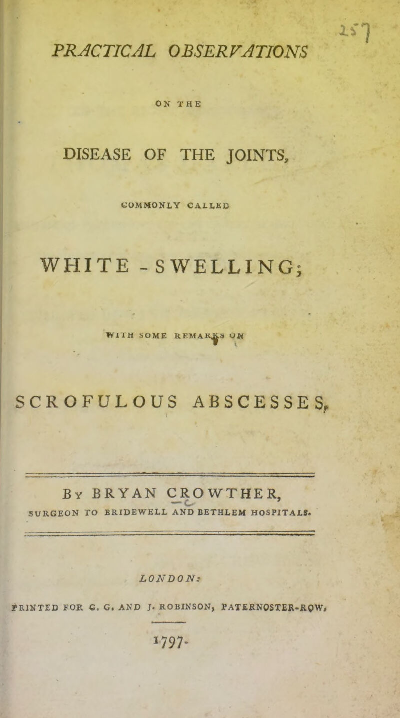 PRACTICAL OBSERVATIONS Xi ON THE DISEASE OF THE JOINTS, COMMONLY CALLED WHITE - SWELLING; WITH SOME REMAKES SCROFULOUS ABSCESSES, \ * By BRYAN CROWTHER, — c. ’ SURGEON TO BRIDEWELL AND BETHLEM HOSPITALS. LONDON: PRINTED FOR G. G. AND J. ROBINSON, PATERNOSTER-ROW# 1797-