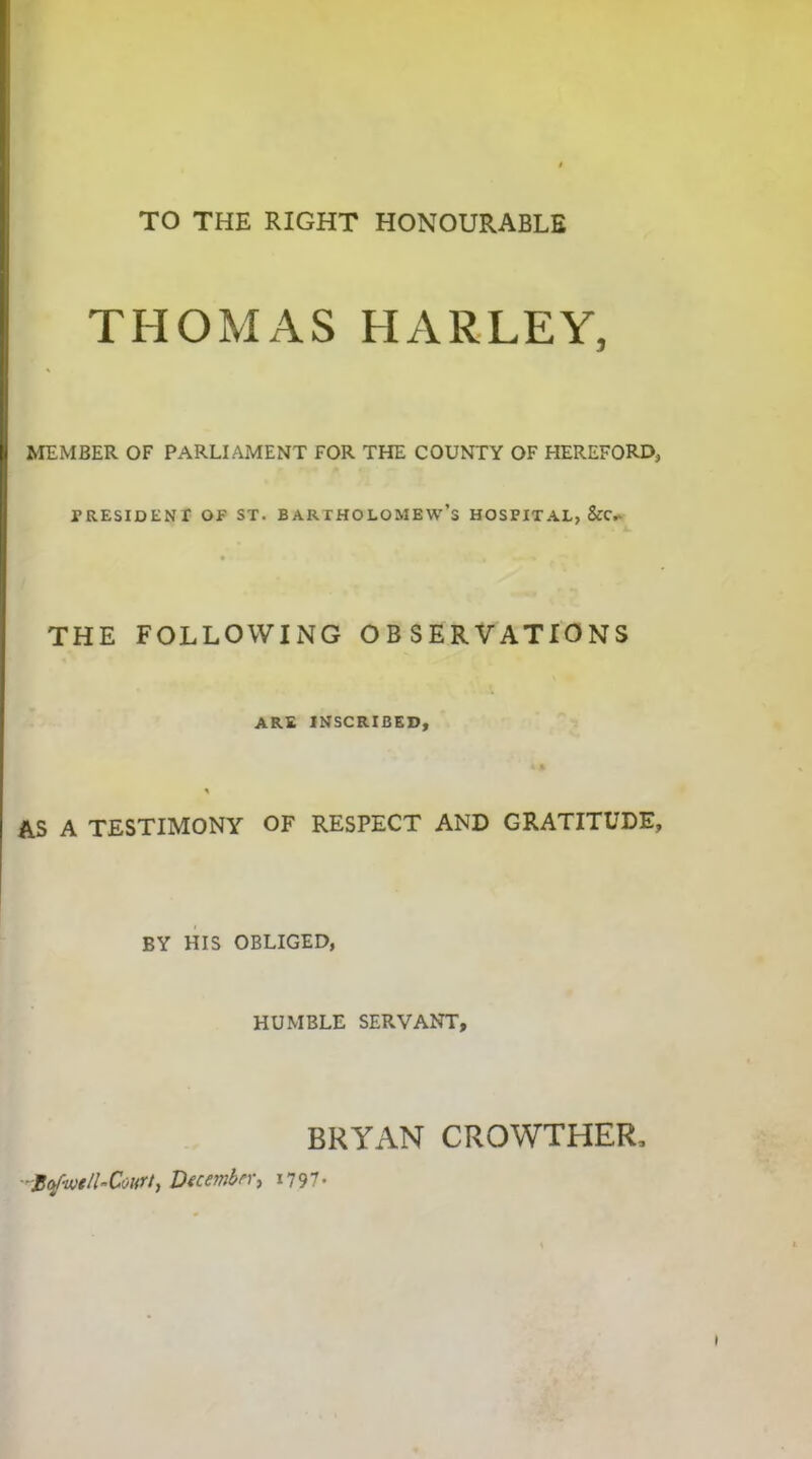 TO THE RIGHT HONOURABLE THOMAS HARLEY, MEMBER OF PARLIAMENT FOR THE COUNTY OF HEREFORD, PRESIDENT OF ST. BARTHOLOMEW’S HOSPITAL, &CY THE FOLLOWING OBSERVATIONS are inscribed. AS A TESTIMONY OF RESPECT AND GRATITUDE, BY HIS OBLIGED, HUMBLE SERVANT, BRYAN CROWTHER, 1tywt/1-Court, December, 1797.