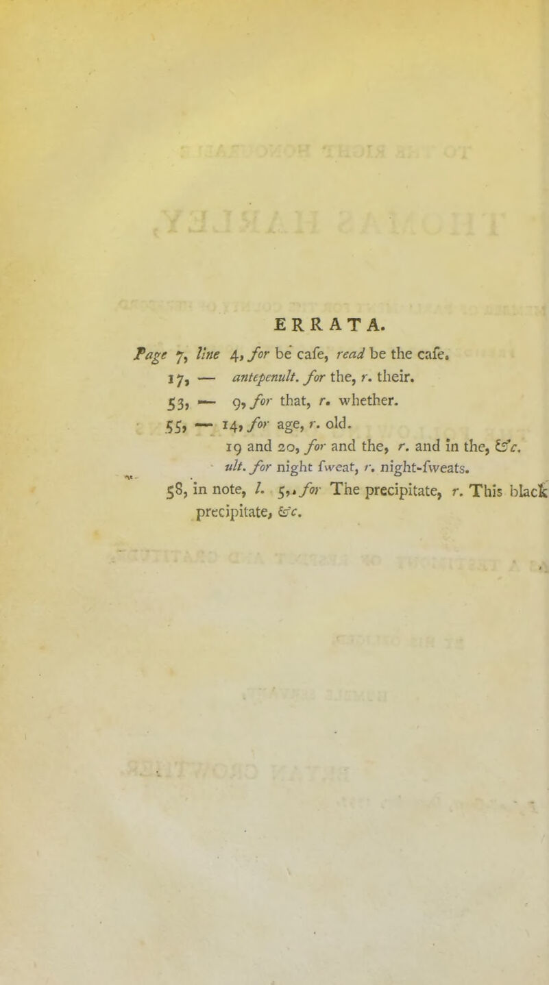 ERRATA. Page 7, line 4, for be cafe, read be the cafe. 17> — antepenult, for the, r. their. 53) 9?for that, r. whether. 55, — 14»/»' age> r. old. ig and 20, for and the, r. and in the, ifc. ult. for night fweat, r. night-fweats. 58, in note, /. 5,*/«■ The precipitate, r. This black precipitate,