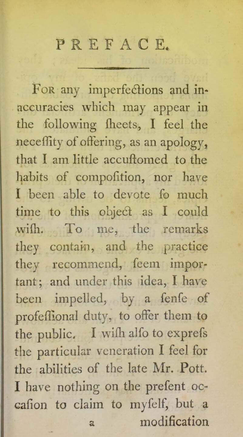 PREFACE. For any imperfections and in* accuracies which may appear in the following fheets, I feel the necefiity of offering, as an apology, that I am little accuftomed to the 1 v. habits of compofition, nor have I been able to devote fo much time to this object as I could with. To me, the remarks they contain, and the practice they recommend, feern impor- tant; and under this idea, I have been impelled, by a fenfe of profeffional duty, to offer them to the public, I wifh alfo to exprefs the particular veneration I feel for the abilities of the late Mr. Pott. I have nothing on the prefent oc- cafion to claim to myfelf, but a a modification