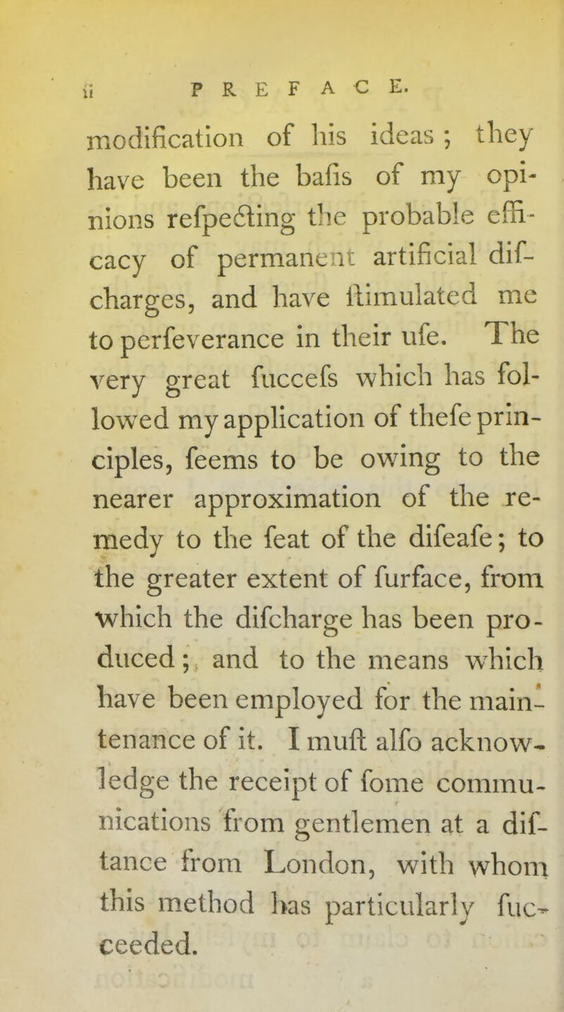 ii PREFACE. modification of his ideas ; they have been the bafis of my opi- nions refpe&ing the probable effi- cacy of permanent artificial dif- charges, and have tfimulated me to perfeverance in their ufe. T. he very great fuccefs which has fol- lowed my application of thefe prin- ciples, feems to be owing to the nearer approximation of the re- medy to the feat of the difeafe; to the greater extent of furface, from which the difcharge has been pro- duced ; and to the means which have been employed for the main- tenance of it. I mud alfo acknow- » ledge the receipt of fome commu- t nications from gentlemen at a dif- tance from London, with whom this method has particularly fuc- ceeded.