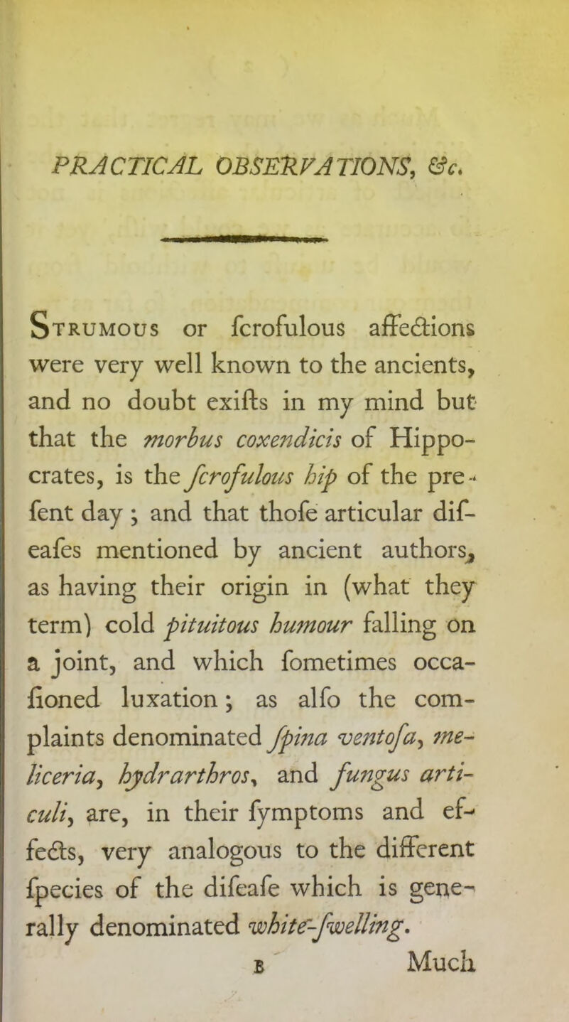 Strumous or fcrofulous affedions were very well known to the ancients, and no doubt exifts in my mind but that the morhus coxendicis of Hippo- crates, is the fcrofulous hip of the pre- fent day ; and that thofe articular dif- eafes mentioned by ancient authors^ as having their origin in (what they term) cold pituitous humour falling on a joint, and which fometimes occa- fioned luxation *, as alfo the com- plaints denominated fpina ventofa, me- liceria, hydrarthros, and fungus arti- culi, are, in their fymptoms and ef- fects, very analogous to the different fpecies of the difeafe which is gene-' rally denominated white-fwelling, b Much