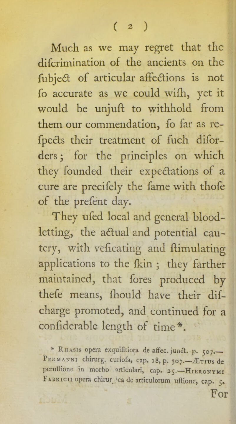 Much as we may regret that the difcrimination of the ancients on the fubjed: of articular affections is not fo accurate as we could wifh, yet it would be unjuft to withhold from them our commendation, fo far as re- fpeCts their treatment of fuch difor- ders; for the principles on which they founded their expectations of a cure are precifely the fame with thofe of the prefent day. They ufed local and general blood- letting, the aCtual and potential cau- tery, with veficating and ftimulating applications to the fkin ; they farther maintained, that fores produced by thefe means, fhould have their dis- charge promoted, and continued for a confiderable length of time*. * Rhasis opera exquifitiora de affec.jundh p. 507 Permanni chirurg. curiofa, cap. 18, p. 307.—JEtjvs de peruftione in morbo nrticulari, cap. 25.—Hieronymi Fabricii opera chirur ;ca de articulorum uftione, cap. 5. For