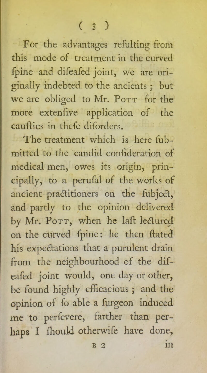 For the advantages refulting from this mode of treatment in the curved fpine and difeafed joint, we are ori- ginally indebted to the ancients ; but we are obliged to Mr. Pott for the more extenlive application of the cauftics in thefe diforders. The treatment which is here fub- mitted to the candid confideration of medical men, owes its origin, prin- cipally, to a perufal of the works of ancient pradtitioners on the fubjedt, and partly to the opinion delivered by Mr. Pott, when he laft ledtured on the curved fpine: he then ftated his expeditions that a purulent drain from the neighbourhood of the dif- eafed joint would, one day or other, be found highly efficacious; and the opinion of fo able a furgeon induced me to perfevere, farther than per- haps I ffiould otherwife have done, b 2 in