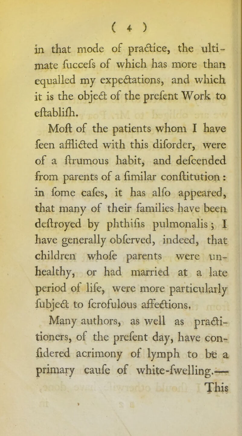 in that mode of practice, the ulti- mate fuccefs of which has more than equalled my expectations, and which it is the objeCt of the prefent Work to eftablifh. Moft of the patients whom I have feen afflicted with this diforder, were of a ftrumous habit, and defcended from parents of a fimilar conftitution : in fome cafes, it has alfo appeared, that many of their families have been deftroyed by phthifis pulmonalis• I have generally obferved, indeed, that children whofe parents were un- healthy, or had married at a late period of life, were more particularly fubjeCt to fcrofulous affeCtions. Many authors, as well as practi- tioners, of the prefent day, have con- fidered acrimony of lymph to be a primary caufe of white-fwelling.—■ This