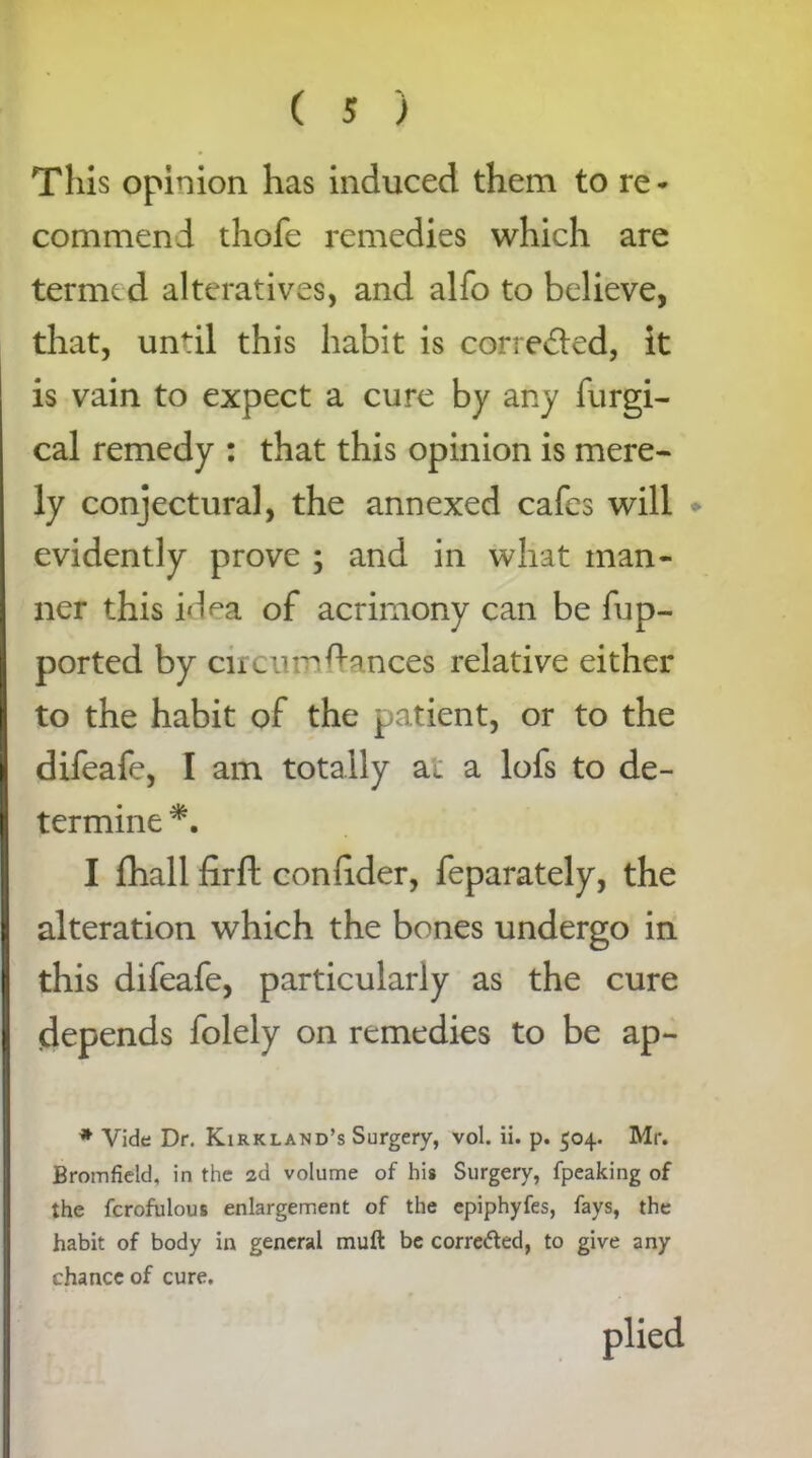 This opinion has induced them to re* commend thofe remedies which are termed alteratives, and alfo to believe, that, until this habit is corrected, it is vain to expect a cure by any furgi- cal remedy : that this opinion is mere- ly conjectural, the annexed cafes will evidently prove ; and in what man- ner this idea of acrimony can be fup- ported by circumstances relative either to the habit of the patient, or to the difeafe, I am totally at a lofs to de- termine *. I fhall firft conhder, feparately, the alteration which the bones undergo in this difeafe, particularly as the cure depends folely on remedies to be ap- * Vide Dr. Kirkland’s Surgery, vol. ii. p. 504. Mr. Bromfield, in the 2d volume of his Surgery, fpeaking of the fcrofuious enlargement of the epiphyfes, fays, the habit of body in general muft be corre&ed, to give any chance of cure. plied