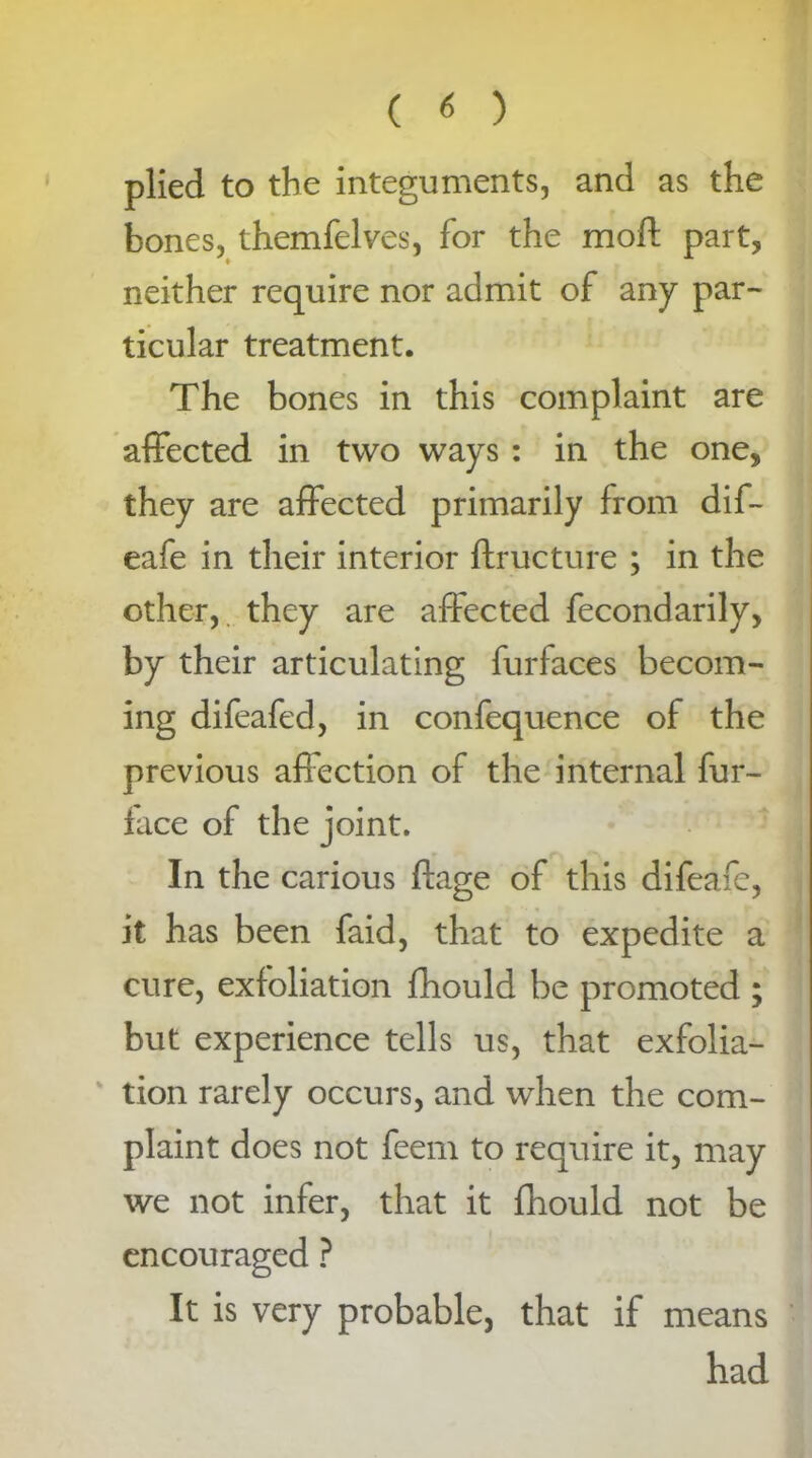 plied to the integuments, and as the bones, themfelves, for the moft part, neither require nor admit of any par- ticular treatment. The bones in this complaint are affected in two ways : in the one, they are affected primarily from dif- eafe in their interior ftructure ; in the other, they are affected fecondarily, by their articulating furfaces becom- ing difeafed, in confequence of the previous affection of the internal fur- lace of the joint. In the carious ftage of this difeafe, it has been faid, that to expedite a cure, exfoliation fhould be promoted ; but experience tells us, that exfolia- tion rarely occurs, and when the com- plaint does not feem to require it, may we not infer, that it fhould not be encouraged ? It is very probable, that if means had