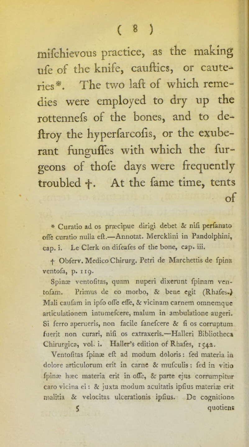 mifchievous practice, as the making ufe of the knife, cauftics, or caute- ries*. The two laft of which reme- dies were employed to dry up the rottennefs of the bones, and to de- ftroy the hyperfarcohs, or the exube- rant funguffes with which the fur- geons of thofe days were frequently troubled f. At the fame time, tents of * Curatio ad os praecipue dirigi debet & nift perfanato o{Te curatio nulla eft.—Annotat. Mercklini in Pandolphini, cap. 3. Le Clerk on difeafes of the bone, cap. iii. f Obferv. Medico Chirurg. Petri de Marchettis de fpina ventofa, p. 119. Spinae ventofitas, quam nuperi dixerunt fpinam ven- tofam. Primus de eo morbo, & bene egit (Rhafes.) Mali caufam in ipfo ofie efte, & vicinam carnem omnemque articulationem intumefeere, malum in ambulatione augeri. Si ferro aperueris, non facile fanefeere & ft os corruptum fuerit non curari, nil! os extraxeris.—Halleri Bibliotheca Chirurgica, vol. i. Haller’s edition of Rhafes, 1542. Ventofitas fpinae eft ad modum doloris: fed materia in dolore articulorum erit in came & mufeulis : fed in vitio fpinae haec materia erit in ofle, &: parte ejus corrumpitnr caro vicina ei: & juxta modum acuitatis ipfius material erit malitia & velocitas ulcerationis ipftus. Be cognidone. $ quotiens