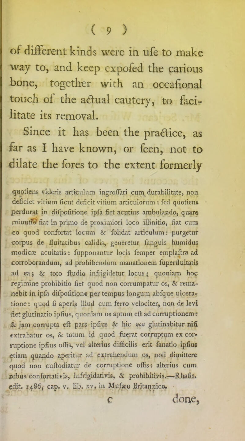 of different kinds were in ufe to make way to, and keep expofed the carious bone, together with an occafional touch of the actual cautery, to faci- litate its removal. Since it has been the practice, as far as I have known, or feen, not to dilate the fores to the extent formerly quQtiens videris articulum ingroflari cum durabilitate, non deficiet vitium ficut deficit vitium articulorum : fed quotiens perdurat in difpofitione ipfa fiet acutius ambulando, quarc minutTf? fiat in primo de proximiori loco illinitio, fiat cum eo quod confortat locum & folidat articulum: purgetur corpus de fluitatibus caiidis, generetur fanguis humidus modicae acuitatis: fupponantur locis Temper emplaftra ad corroborandum, ad prohibendum manationem fuperfluitatis ad ea j & toto ftudio infrigidetur locus; quoniam hoc regimine prohibitio fiet quod non corrumpatur os, & rema- nebit in ipfa difpofitione per tempus longum abfque ulcera- tione : quod fi aperis iliud cum ferro velociter, non de levi fiet glutinatio ipfius, quoniam os aptum eft ad corruptionem: & jam corrupta eft pars ipfius & hie non glutinabitur nili extrahatur os, & totum id quod fuerat corruptum ex cor- ruptione ipfius offis, vel alterius difficilis erit fanatio ipfius ctiam c^uando aperitur ad extrahendum os, noli dimittere quod non cuftodiatur de corruptione oflis: alterius cum rebus confortativis, infrigidativig, & prohibitiyis.-—-Rhafis. edit, i486, cap. v. lib. xv, in Mufeo Britannic©. c done,