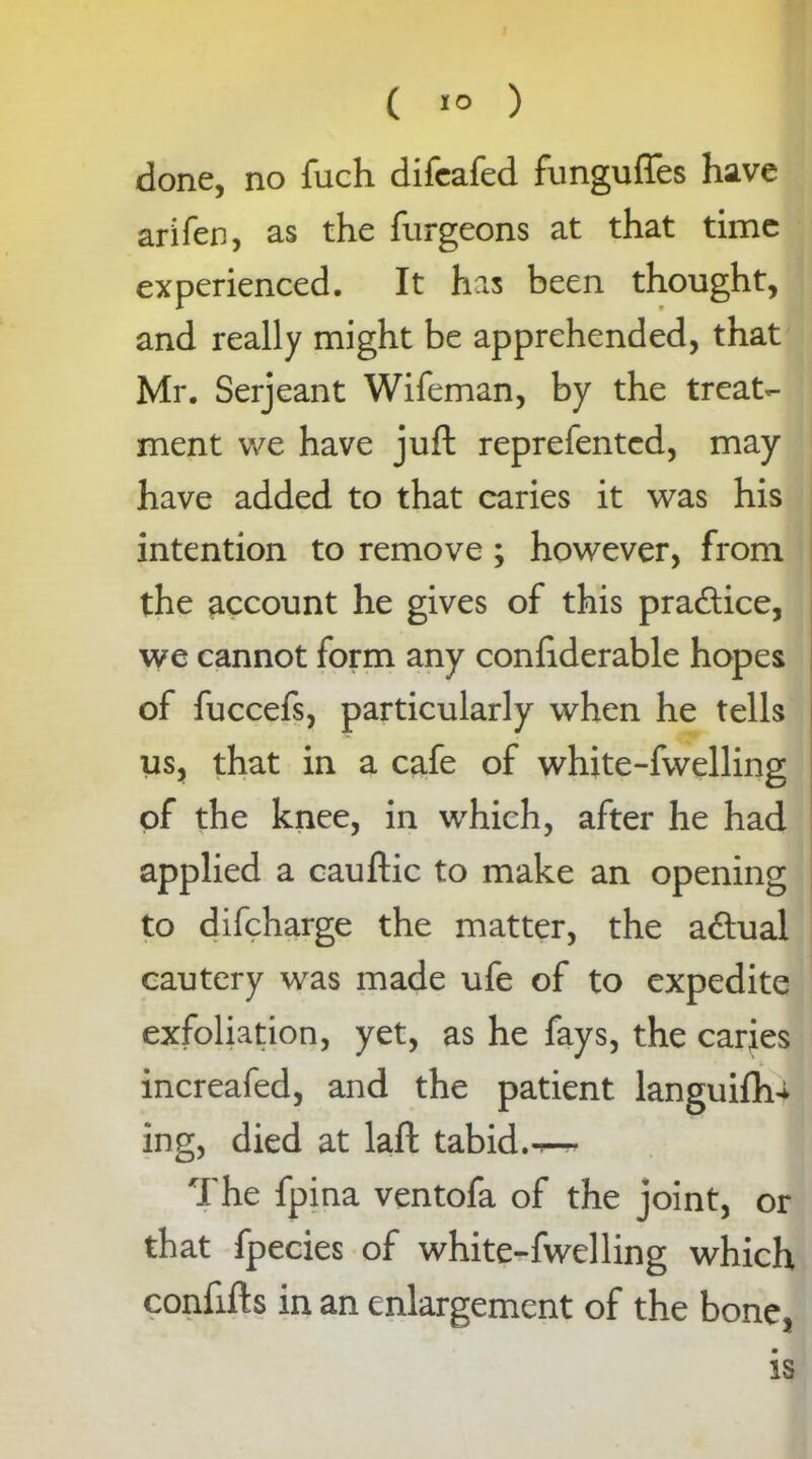 C 1° ) done, no fuch difeafed funguffes have arifen, as the furgeons at that time experienced. It has been thought, and really might be apprehended, that Mr. Serjeant Wifeman, by the treat- ment we have juft reprefentcd, may have added to that caries it was his intention to remove ; however, from the account he gives of this pra&ice, we cannot form any conftderable hopes of fuccefs, particularly when he tells us, that in a cafe of white-fwelling of the knee, in which, after he had applied a cauftic to make an opening to difcharge the matter, the adtual cautery was made ufe of to expedite exfoliation, yet, as he fays, the caries increafed, and the patient languid^ ing, died at laft tabid.-r— The fpina ventofa of the joint, or that fpecies of white-fwelling which confifts in an enlargement of the bone, is