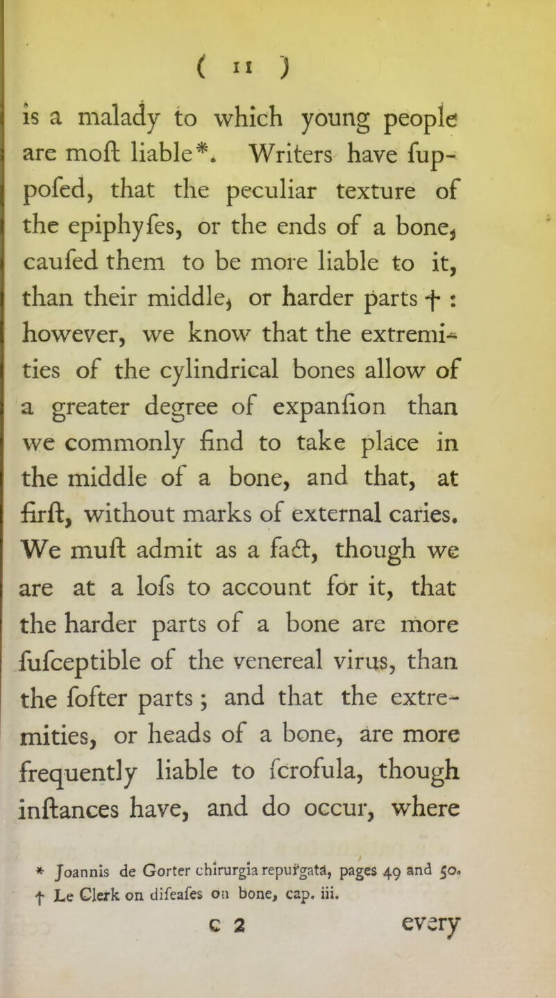 is a malady to which young people are moft liable*. Writers have fup- pofed, that the peculiar texture of the epiphyfes, or the ends of a bone* caufed them to be more liable to it, than their middle* or harder parts f : however, we know that the extremi^- ties of the cylindrical bones allow of a greater degree of expanhon than we commonly find to take place in the middle of a bone, and that, at firft, without marks of external caries. We muft admit as a fa£t, though we are at a lofs to account for it, that the harder parts of a bone arc more fufceptible of the venereal virus, than the fofter parts; and that the extre- mities, or heads of a bone, are more frequently liable to fcrofula, though inftances have, and do occur, where * Joannis de Gorter chlrurgiarepufgata, pages 49 and 50. f Le Clerk on difeafes on bone, cap. iii. C 2 every