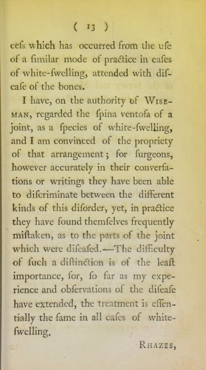 ( *3 ) cefs which has occurred from the ufe of a fimilar mode of practice in cafes of white-fwelling, attended with dif- eafe of the bones. I have, on the authority of Wise- man, regarded the fpina ventofa of a joint, as a fpecies of white-fwelling, and I am convinced of the propriety of that arrangement; for furgeons, however accurately in their converfa- tions or writings they have been able to difcriminate between the different kinds of this diforder, yet, in practice they have found themfelves frequently miftaken, as to the parts of the joint which were difeafed.—The difficulty of fuch a diffin&ion is of the leafl importance, lor, fo far as my expe- rience and obfervations of the difeafe have extended, the treatment is effen- tially the fame in all cafes of white- fwelling. Rhazes,