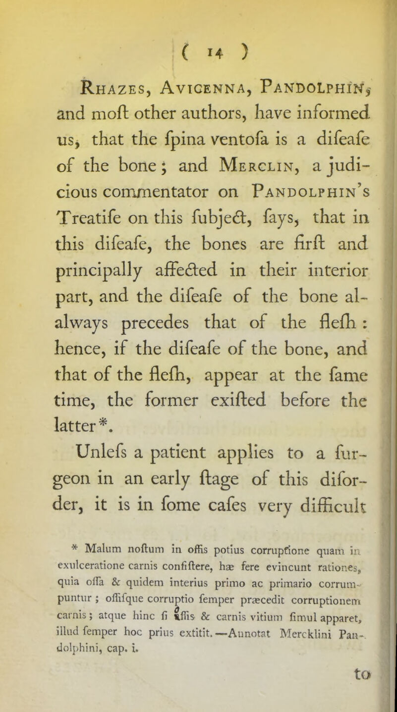 Rhazes, Avicenna, Pandolphin,' and moft other authors, have informed, usj that the fpina ventofa is a difeafe of the bone; and Merclin, a judi- cious commentator on Pandolphin’s Treatife on this fubjetft, fays, that in this difeafe, the bones are fir ft and principally affe&ed in their interior part, and the difeafe of the bone al- always precedes that of the flefh : hence, if the difeafe of the bone, and that of the flefh, appear at the fame time, the former exifted before the latter*. Unlefs a patient applies to a fur- geon in an early ftage of this difor- der, it is in fome cafes very difficult * Malum noftum in offis potius corrupfione quam in exulceratione carnis confiftere, hae fere evincunt rationes, quia offa & quidem interius primo ac primario corruni- puntur ; oflifque corruptio Temper praecedit corruptionem cat nis; atque hinc fi Cffis & carnis vitium fimul apparet, illud Temper hoc prius extitit. — Annotat Mercklini Pan*, dolphini, cap. i. to