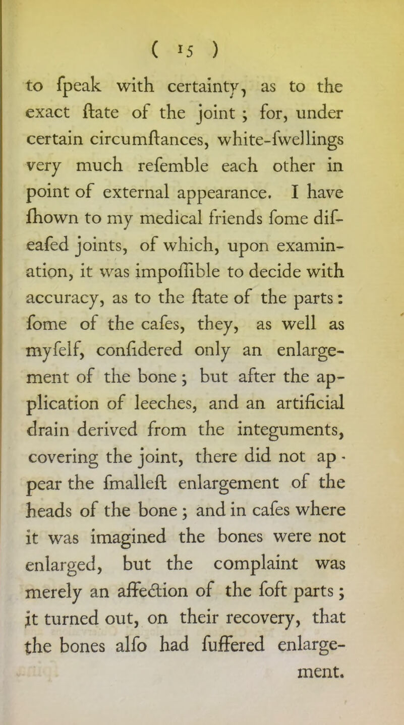 to fpeak with certainty, as to the exact ftate of the joint ; for, under certain circumftances, white-fwel lings very much refemble each other in point of external appearance. I have ifhown to my medical friends fome dif- eafed joints, of which, upon examin- ation, it was impofiible to decide with accuracy, as to the ftate of the parts: fome of the cafes, they, as well as myfelf, conftdered only an enlarge- ment of the bone; but after the ap- plication of leeches, and an artificial drain derived from the integuments, covering the joint, there did not ap - pear the fmalleft enlargement of the heads of the bone ; and in cafes where it was imagined the bones were not enlarged, but the complaint was merely an affe&ion of the foft parts; jt turned out, on their recovery, that the bones alfo had fuffered enlarge- ment.