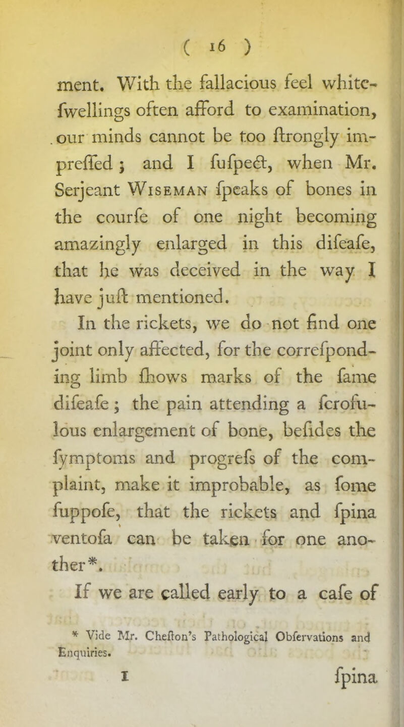 ment. With the fallacious feel white- fwellings often afford to examination, our minds cannot be too ftrongly im- preffed; and I fufped, when Mr. Serjeant Wiseman fpeaks of bones in the courfe of one night becoming amazingly enlarged in this difeafe, that he was deceived in the way I have juft mentioned. In the rickets, we do not find one joint only affected, for the correfpond- ing limb fhows marks of the fame difeafe ; the pain attending a ferotu- lous enlargement of bone, befides the fymptoms and progrefs of the com- plaint, make it improbable, as fome fuppofe, that the rickets and fpina ventofa can be taken for one ano- ther^. If we are called early to a cafe of * Vide Mr. Cheflon’s Pathological Observations and Enquiries. fpina i