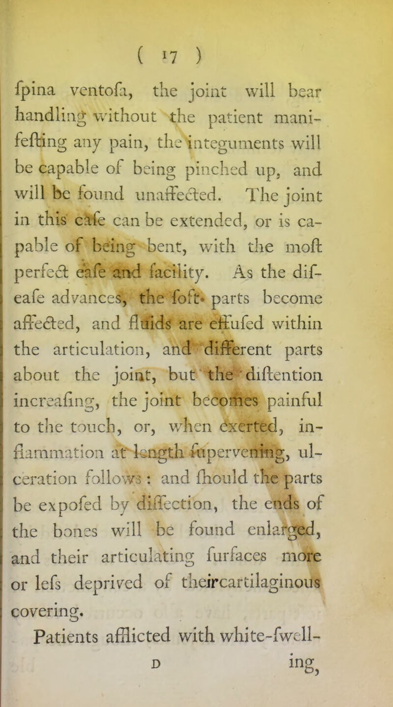 Jpina ventofa, the joint will bear handling without the patient mani- fefting any pain, theHnteguments will be capable of being pinched up. and will be found unaffected. The joint in this cafe can be extended, or is ca- pable of being bent, with the moft perfed eafe and facility. As the dif- eafe advances, the foil:* parts become affeded, and fluids are effufed within the articulation, and different parts about the joint, but the diftention increafing, the joint becomes painful to the touch, or, when exerted, in- flammation at length inner vening, ul- ceration follows: and fhould the parts be expofed by diffection, the ends of the bones will be found enlarged, and their articulating furfaces more or lefs deprived of theircartilaginous covering. Patients afflicted with white-fwell- D