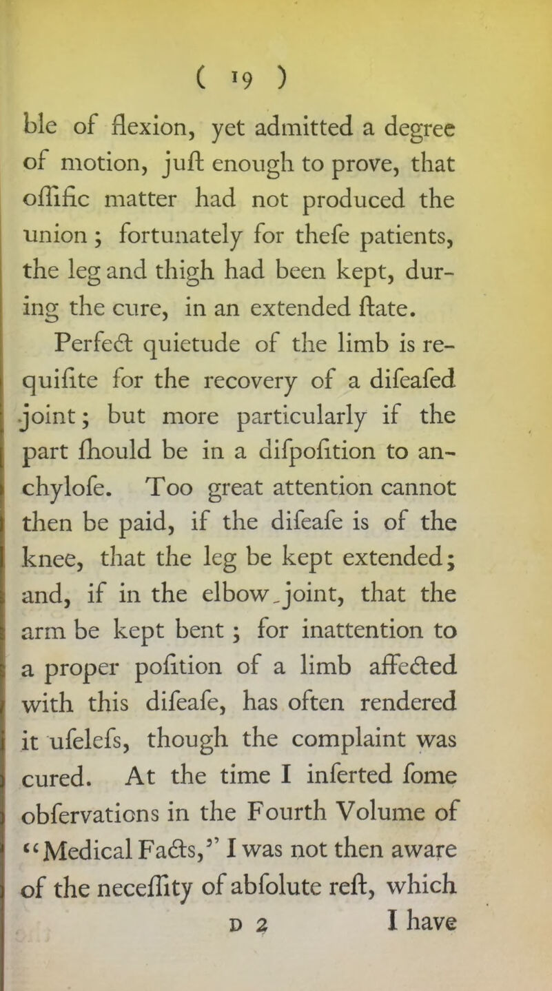 ble of flexion, yet admitted a degree of motion, juft enough to prove, that offific matter had not produced the union ; fortunately for thefe patients, the leg and thigh had been kept, dur- ing the cure, in an extended ftate. Perfed quietude of the limb is re- quifite for the recovery of a difeafed joint; but more particularly if the part fhould be in a difpofttion to an- chylofe. Too great attention cannot then be paid, if the difeafe is of the knee, that the leg be kept extended; and, if in the elbow Joint, that the arm be kept bent ; for inattention to a proper pofttion of a limb affeded with this difeafe, has often rendered it ufelefs, though the complaint was cured. At the time I inferted fome obfervations in the Fourth Volume of “ Medical Fads,3’ I was not then aware of the necefllty of abfolute reft, which d 2 I have