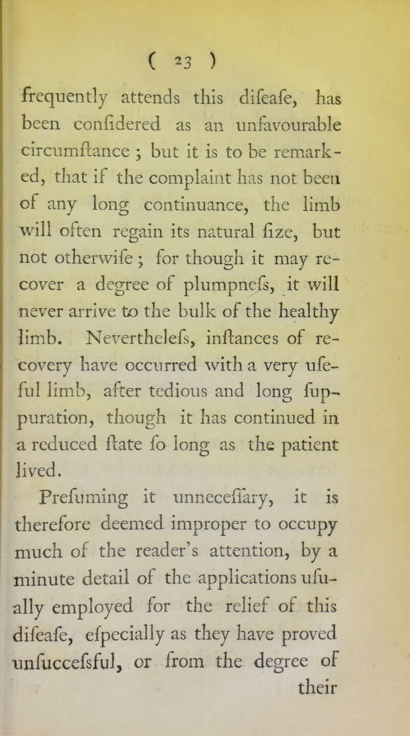 frequently attends this difeafe, has been conhdered as an unfavourable circumftance ; but it is to be remark- ed, that if the complaint has not been of any long continuance, the limb will often regain its natural fize, but not other wife ; for though it may re- cover a degree of plumpnefs, it will never arrive to the bulk of the healthy limb. Neverthelefs, inftances of re- covery have occurred with a very ufe- ful limb, after tedious and long fup- puration, though it has continued in a reduced ftate lo long as the patient lived. Prefuming it unnecefiary, it is therefore deemed improper to occupy much of the reader’s attention, by a minute detail of the applications ufu- ally employed for the relief of this difeafe, efpecially as they have proved unfuccefsful, or from the degree of their
