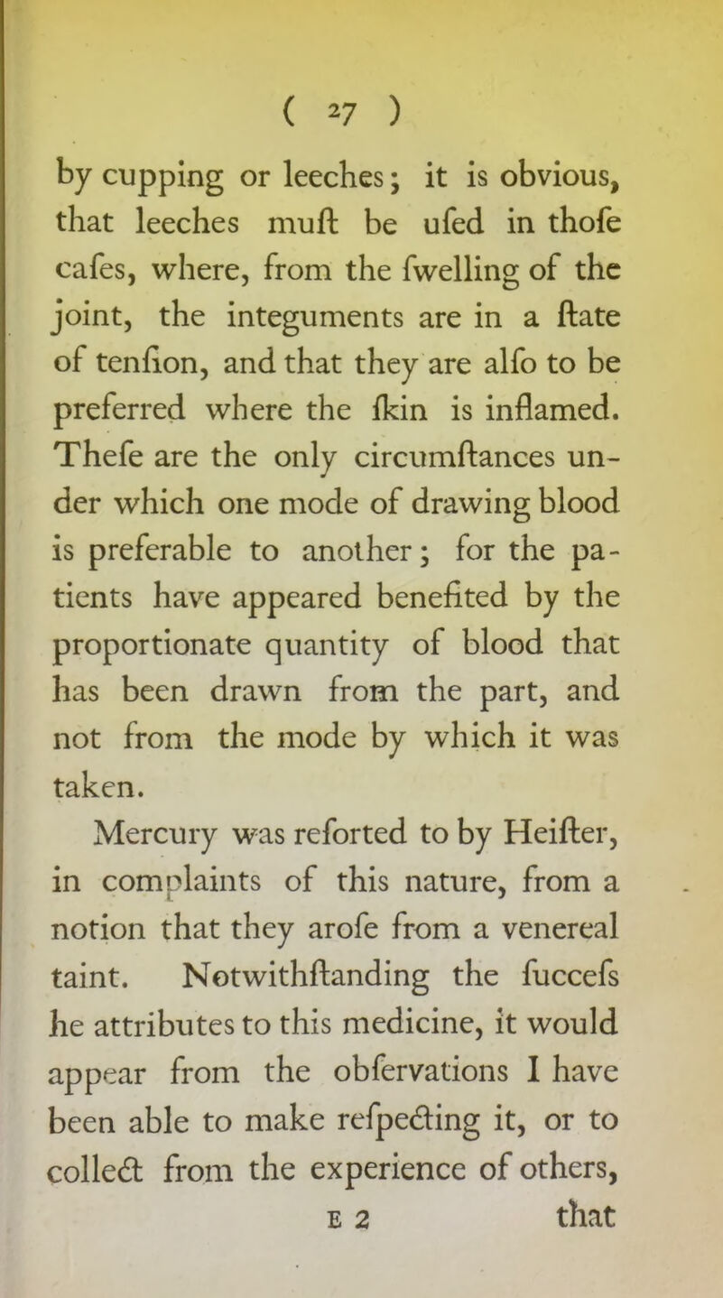 by cupping or leeches; it is obvious, that leeches mu ft be ufed in thofe cafes, where, from the fwelling of the joint, the integuments are in a ftate of tenflon, and that they are alfo to be preferred where the fkin is inflamed. Thefe are the only circumftances un- der which one mode of drawing blood is preferable to another; for the pa- tients have appeared benefited by the proportionate quantity of blood that has been drawn from the part, and not from the mode by which it was taken. Mercury was reforted to by Heifter, in complaints of this nature, from a notion that they arofe from a venereal taint. Notwithftanding the fuccefs he attributes to this medicine, it would appear from the obfervations I have been able to make refpeding it, or to colled from the experience of others, e 2 that