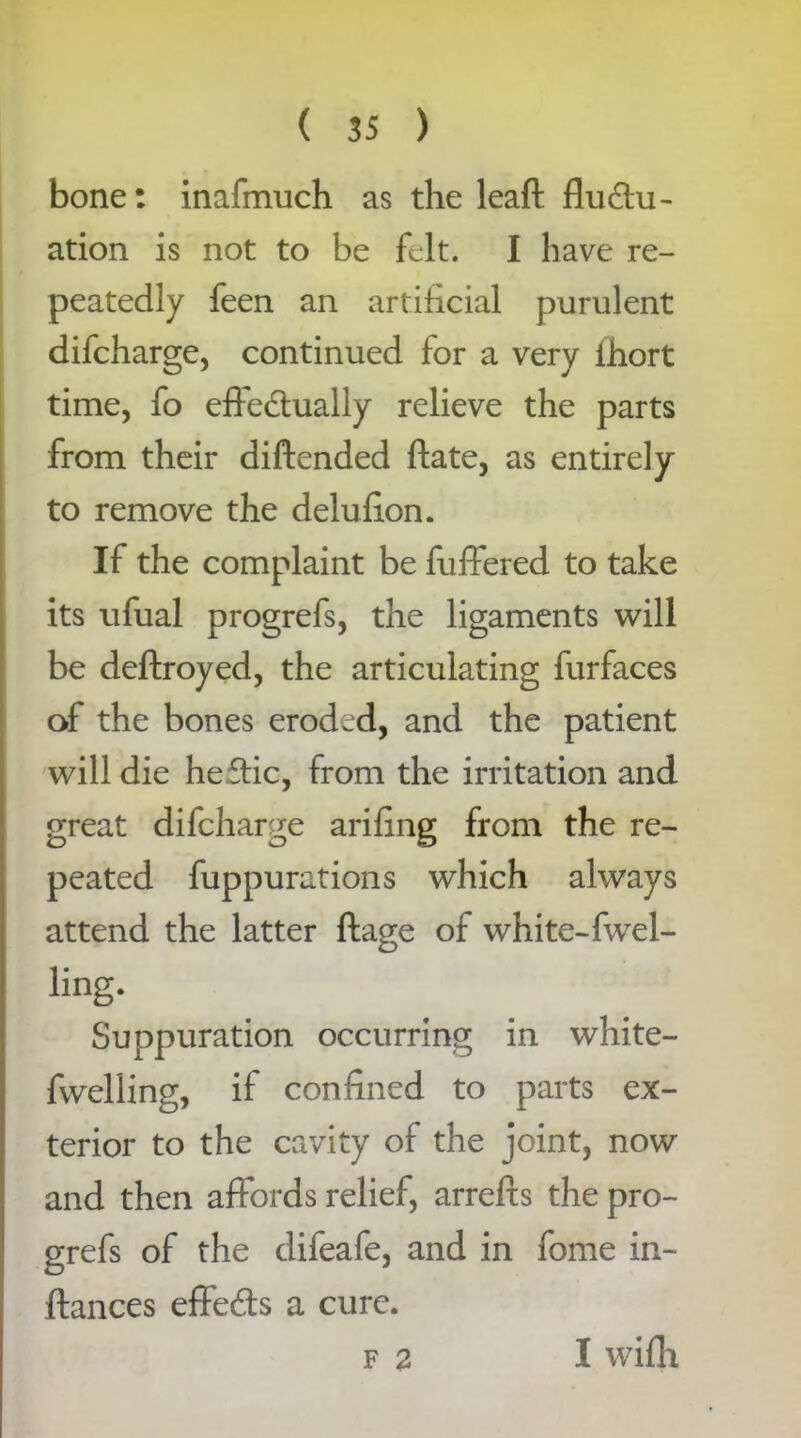 bone: inafmuch as the leaft fluctu- ation is not to be felt. I have re- peatedly feen an artificial purulent difeharge, continued for a very lhort time, fo effectually relieve the parts from their diftended ftate, as entirely to remove the delufion. If the complaint be fuffered to take its ufual progrefs, the ligaments will be deftroyed, the articulating furfaces of the bones eroded, and the patient will die heftic, from the irritation and great difeharge arifing from the re- peated fuppurations which always attend the latter ftage of white-fwel- ling. Suppuration occurring in white- fwelling, if confined to parts ex- terior to the cavity of the joint, now and then affords relief, arrefts the pro- grefs of the difeafe, and in fome in- ftances effeCts a cure. F 2 I wifh