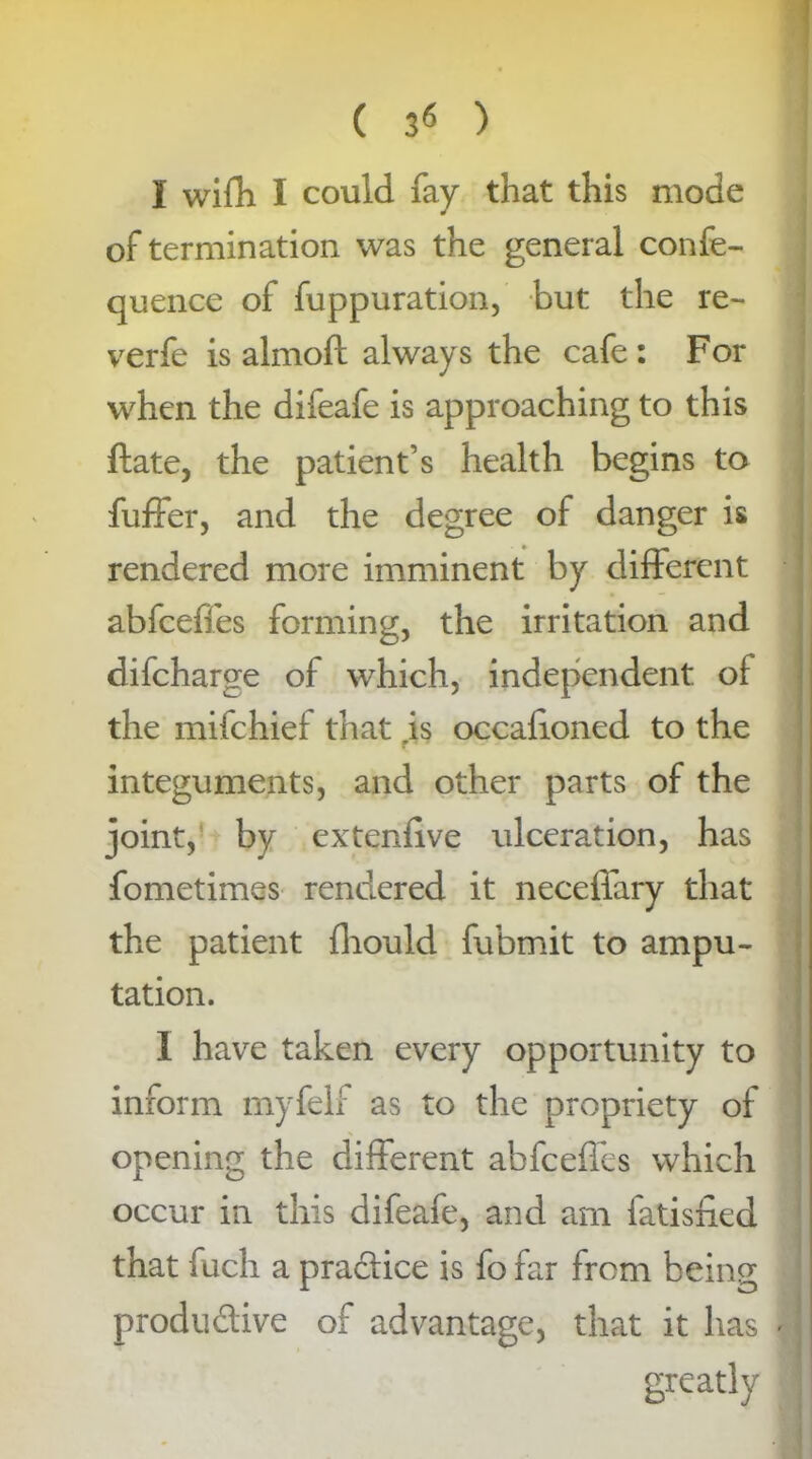 ( ) I wifh I could fay that this mode of termination was the general confe- quence of fuppuration, but the re- verfe is almoft always the cafe : For when the difeafe is approaching to this ftate, the patient’s health begins to fuffer, and the degree of danger is rendered more imminent by different abfeeffes forming, the irritation and difeharge of which, independent of the mifehief that .is occafioned to the integuments, and other parts of the joint, by extenfive ulceration, has fometimes rendered it neceffary that the patient fhould fubmit to ampu- tation. I have taken every opportunity to inform my fell as to the propriety of opening the different abfeeffes which occur in this difeafe, and am fatisfied that fuch a practice is fo far from being productive of advantage, that it has greatly