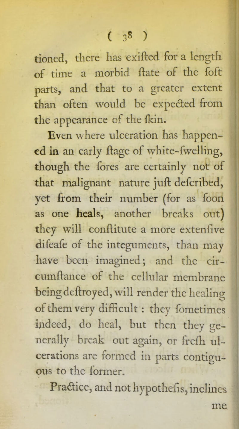 ( 3* ) tioned, there has exifted for a length of time a morbid ftate of the foft parts, and that to a greater extent than often would be expe&ed from the appearance of the fkin. Even where ulceration has happen- ed in an early ftage of white-fwelling, though the fores are certainly not of that malignant nature juft defcribed, yet from their number (for as foon as one heals, another breaks out) they will conftitute a more extenfive difeafe of the integuments, than may have been imagined; and the cir- cumftance of the cellular membrane beingdeftroyed, will render the healing of them very difficult : they fometimes indeed, do heal, but then they ge- nerally break out again, or frefh ul- cerations are formed in parts contigu- ous to the former. Pra&ice, and not hypothefis, inclines me