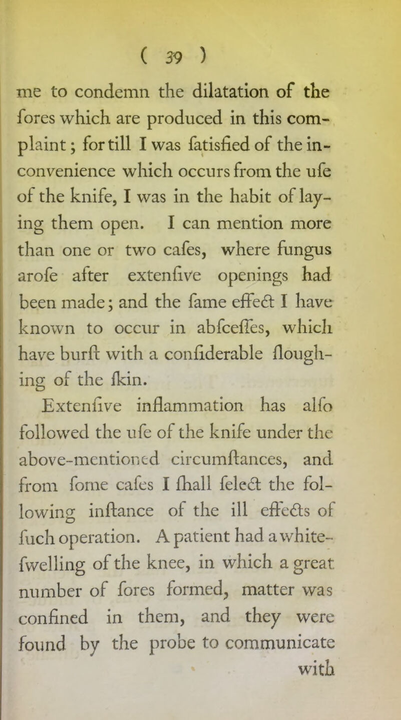 me to condemn the dilatation of the fores which are produced in this com- plaint ; for till I was fatisfied of the in- convenience which occurs from the ufe of the knife, I was in the habit of lay- ing them open. I can mention more than one or two cafes, where fungus arofe after extenfive openings had been made; and the fame effect I have known to occur in abfcefies, which have burft with a confiderable flough- ing of the fkin. Extenfive inflammation has alfo followed the ufe of the knife under the above-mentioned circumftances, and from fome cafes I fhall feled: the fol- lowing inftance of the ill efte&s of fuch operation. A patient had a white- fwelling of the knee, in which a great number of fores formed, matter was confined in them, and they were found by the probe to communicate with