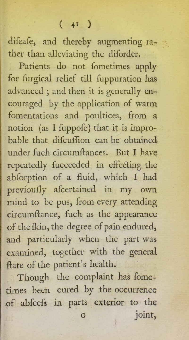 difeafe, and thereby augmenting ra- ther than alleviating the diforder. Patients do not fometimes apply for furgical relief till fuppuration has advanced ; and then it is generally en- couraged by the application of warm fomentations and poultices, from a notion (as I fuppofe) that it is impro- bable that difcuflion can be obtained under fuch circumftances. But I have repeatedly fucceeded in effecting the abforption of a fluid, which I had previoufly afcertained in my own mind to be pus, from every attending circumftance, fuch as the appearance of thefkin, the degree of pain endured, and particularly when the part was examined, together with the general ftate of the patient’s health. Though the complaint has fome- times been cured by the occurrence of abfcefs in parts exterior to the g joint,