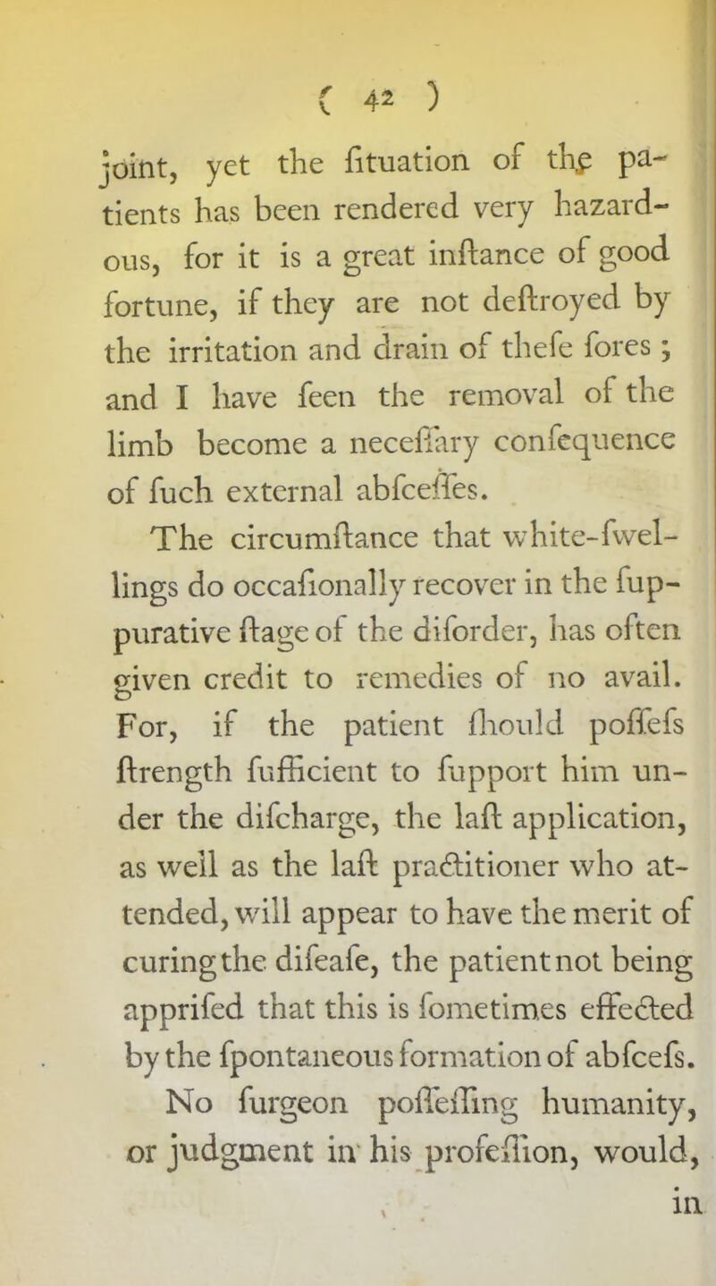 joint, yet the fituation of thp pa- tients has been rendered very hazard- ous, for it is a great inftance of good fortune, if they are not deftroyed by the irritation and drain of thefe fores; and I have feeti the removal of the limb become a neceffary confequence of fuch external abfceffes. The circumftance that white-fwel- lings do occafionally recover in the fup- purative ftage of the diforder, has often given credit to remedies of no avail. For, if the patient fliould poffefs ftrength fufficient to fupport him un- der the difcharge, the laft application, as well as the laft practitioner who at- tended, will appear to have the merit of curing the difeafe, the patient not being apprifed that this is fometimes effected by the fpontaneous formation of abfcefs. No furgeon pofleffing humanity, or judgment in his profeflion, would,