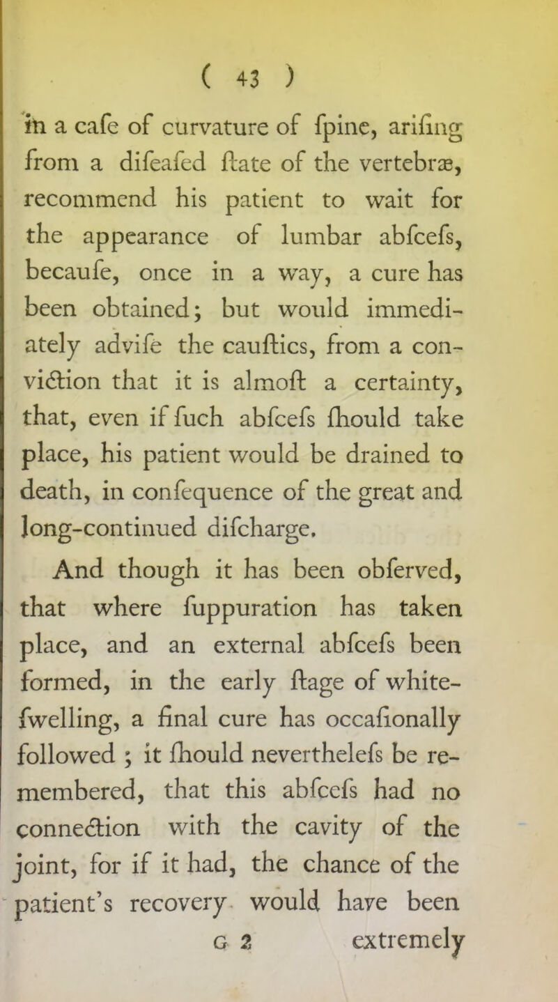 in a cafe of curvature of fpine, arifing from a difeafed date of the vertebrae, recommend his patient to wait for the appearance of lumbar abfcefs, becaufe, once in a way, a cure has been obtained; but would immedi- ately advife the cauftics, from a con- viction that it is almoft a certainty, that, even if fuch abfcefs fhould take place, his patient would be drained to death, in confequence of the great and long-continued difcharge. And though it has been obferved, that where fuppuration has taken place, and an external abfcefs been formed, in the early ftage of white- fwelling, a final cure has occafionally followed ; it fhould neverthelefs be re- membered, that this abfcefs had no connection with the cavity of the joint, for if it had, the chance of the patient’s recovery would have been g % extremely