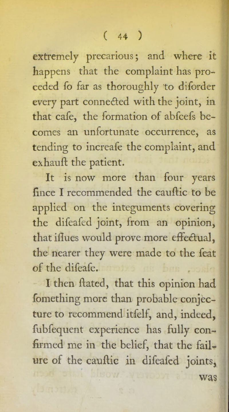 extremely precarious; and where it happens that the complaint has pro- ceded fo far as thoroughly to diforder every part connected with the joint, in that cafe, the formation of abfcefs be- comes an unfortunate occurrence, as tending to increafe the complaint, and exhauft the patient. It is now more than four years fince I recommended the cauftic to be applied on the integuments covering the difeafed joint, from an opinion, that iflues would prove more effectual, the nearer they were made to the feat of the difeafe. I then ftated, that this opinion had fomething more than probable conjec- ture to recommend itfelf, and, indeed, fubfequent experience has fully con- firmed me in the belief, that the fail- ure of the cauftic in difeafed joints, was