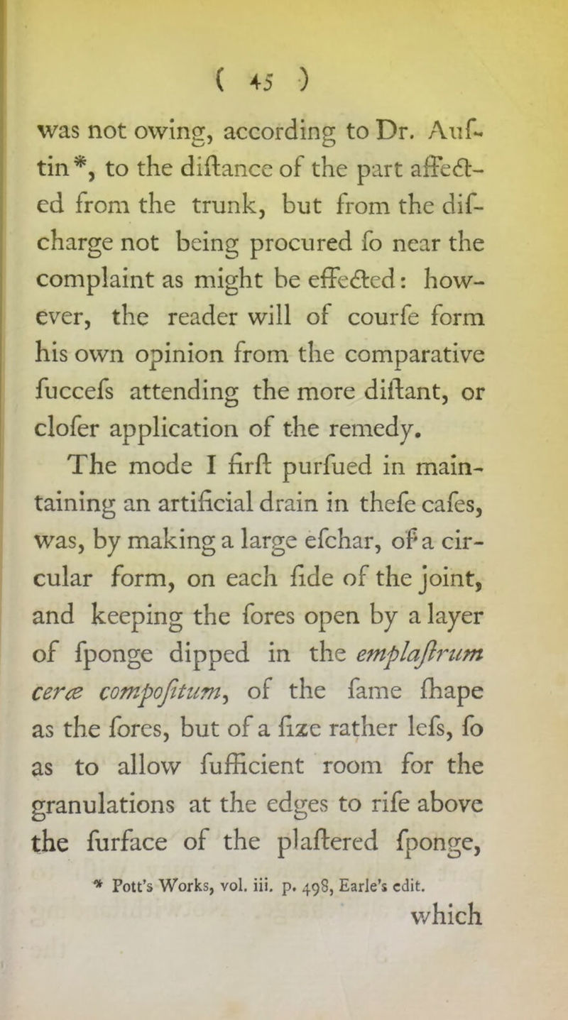 was not owing, according to Dr. Auf- tin*, to the diftance of the part affedt- cd from the trunk, but from the dis- charge not being procured fo near the complaint as might be effe&ed: how- ever, the reader will of courfe form his own opinion from the comparative fuccefs attending the more diilant, or clofer application of the remedy. The mode I firft purfued in main- taining an artificial drain in thefe cafes, was, by making a large efchar, of a cir- cular form, on each fide of the joint, and keeping the fores open by a layer of fponge dipped in the emplajlrum cerce compojitum, of the fame fhape as the fores, but of a fize rather lefs, fo as to allow fufficient room for the granulations at the edges to rife above the furface of the plaftered fponge, * Pott’s Works, vol. iii. p. 498, Earle’s edit. which