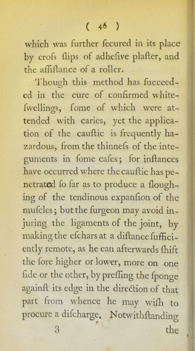 which was further fecured in its place by crofs flips of adheftve plafter, and the afiiftance of a roller. Though this method has fucceed- ed in the cure of confirmed white- fwellings, fome of which were at- tended with caries, yet the applica- tion of the cauftic is frequently ha- zardous, from the thinnefs of the inte- guments in fome cafes; for inftances have occurred where the cauftic has pe- netrated fo far as to produce a flough- ing of the tendinous expanfion of the mufcles; but the furgeon may avoid in- juring the ligaments of the joint, by making the efcharsat a diftancefuffici- ently remote, as he can afterwards fhift the fore higher or lower, more on one fide or the other, by preffmg the fponge again ft its edge in the dire&ion of that part from whence he may wifh to procure a difcharge. Notwithftanding 3 the