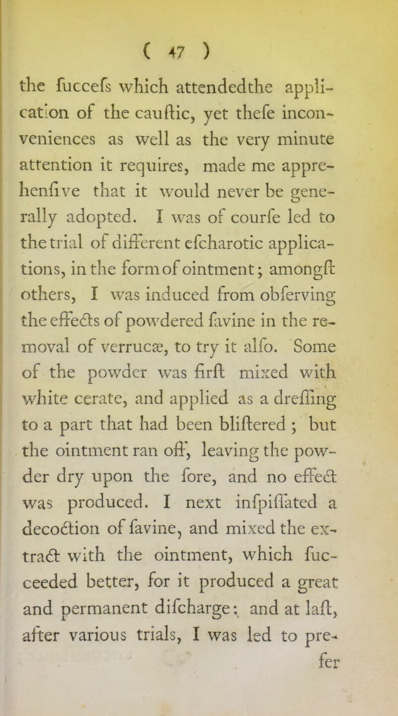 the fuccefs which attendedthe appli- cation of the cauftic, yet thefe incon- veniences as well as the very minute attention it requires, made me appre- henfi ve that it would never be gene- rally adopted. I was of courfe led to the trial of different efcharotic applica- tions, in the form of ointment; amongfi: others, I was induced from obferving the effedts of powdered favine in the re- moval of verruca, to try it alfo. Some of the powder was firft mixed with white cerate, and applied as a drefiing to a part that had been bliftered ; but the ointment ran off, leaving the pow- der dry upon the fore, and no effedt was produced. I next infpiffated a decodtion of favine, and mixed the ex- tract with the ointment, which fuc- ceeded better, for it produced a great and permanent difcharge: and at lafl, after various trials, I was led to pre^ fer