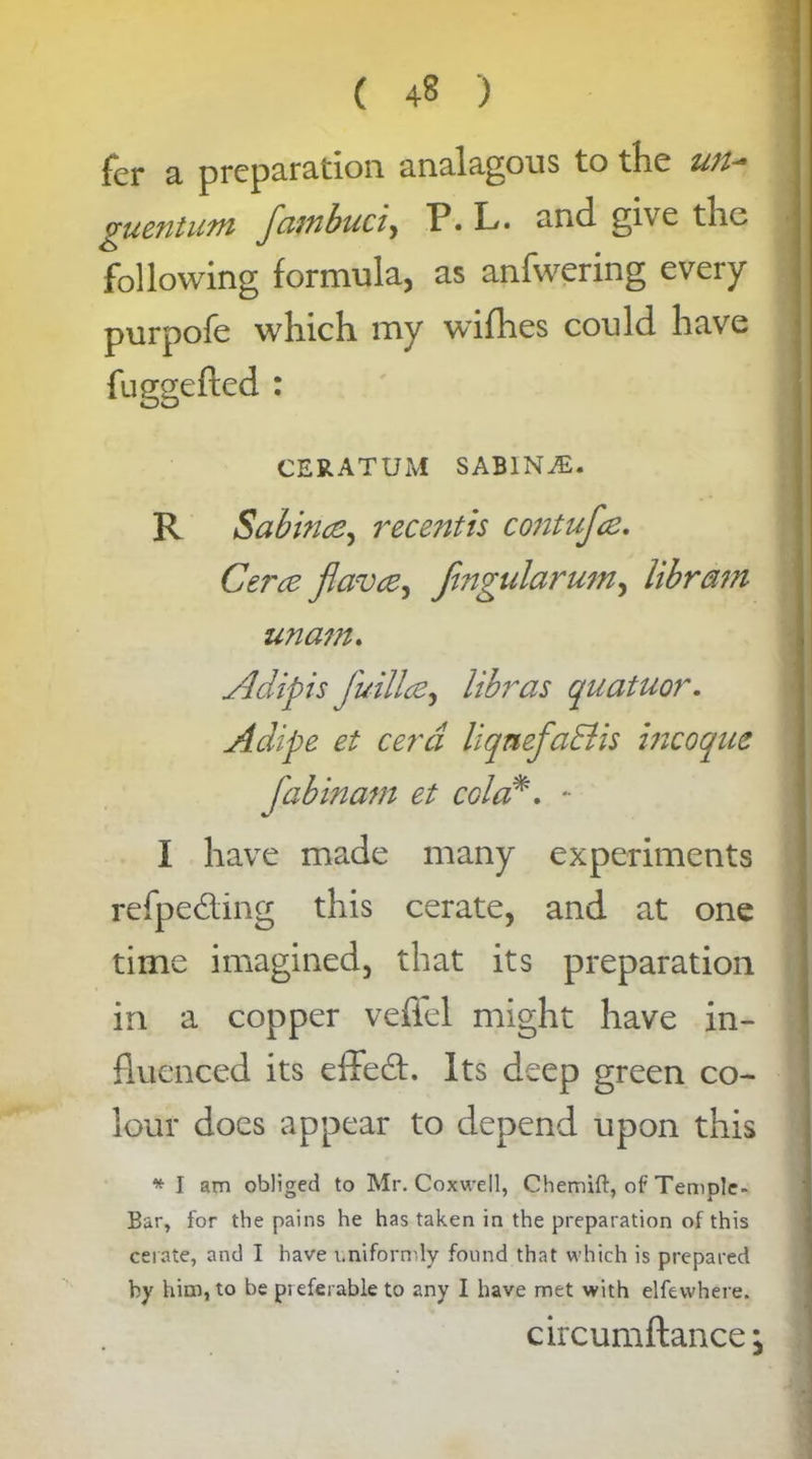 fer a preparation analagous to the un- guentum fambuci, P« L. and give the following formula, as anfwering every purpofe which my wifhes could have CERATUM SABINA. R Sabin#, recentis contufee. Cer# flaw#) fmgularum, libram imam. Adipis fuill#, libras quatuor. Adipe et cerd liqnefaElis incoque fab mam et cola*. *• I have made many experiments refpedting this cerate, and at one time imagined, that its preparation in a copper veffel might have in- fluenced its effedt. Its deep green co- lour does appear to depend upon this * I am obliged to Mr. Coxwell, Chemift, of Temple- Bar, for the pains he has taken in the preparation of this cerate, and I have uniformly found that which is prepared by him, to be preferable to any I have met with elfevvhere. circumftance;