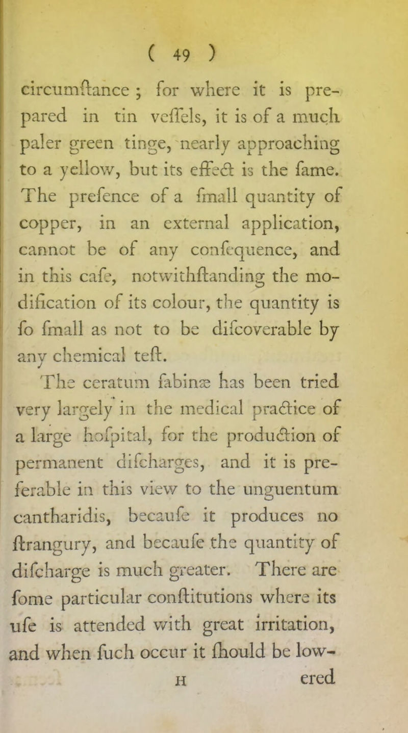 circumftance ; for where it is pre- pared in tin vefiels, it is of a much paler green tinge, nearly approaching to a yellow, but its effedt is the fame. The prefence of a fmall quantity of copper, in an external application, cannot be of any confequence, and in this cafe, notwithftanding the mo- dification of its colour, the quantity is fo fmall as not to be difcoverable by any chemical teft. The ceratum fibinse has been tried very largely in the medical pradtice of a large hofpital, for the production of permanent difeharges, and it is pre- ferable in this view to the unguentum cantharidis, becaufe it produces no Strangury, and becaufe the quantity of difeharge is much greater. There are fame particular constitutions where its ufe is attended with great irritation, and when fuch occur it Should be low- h ered