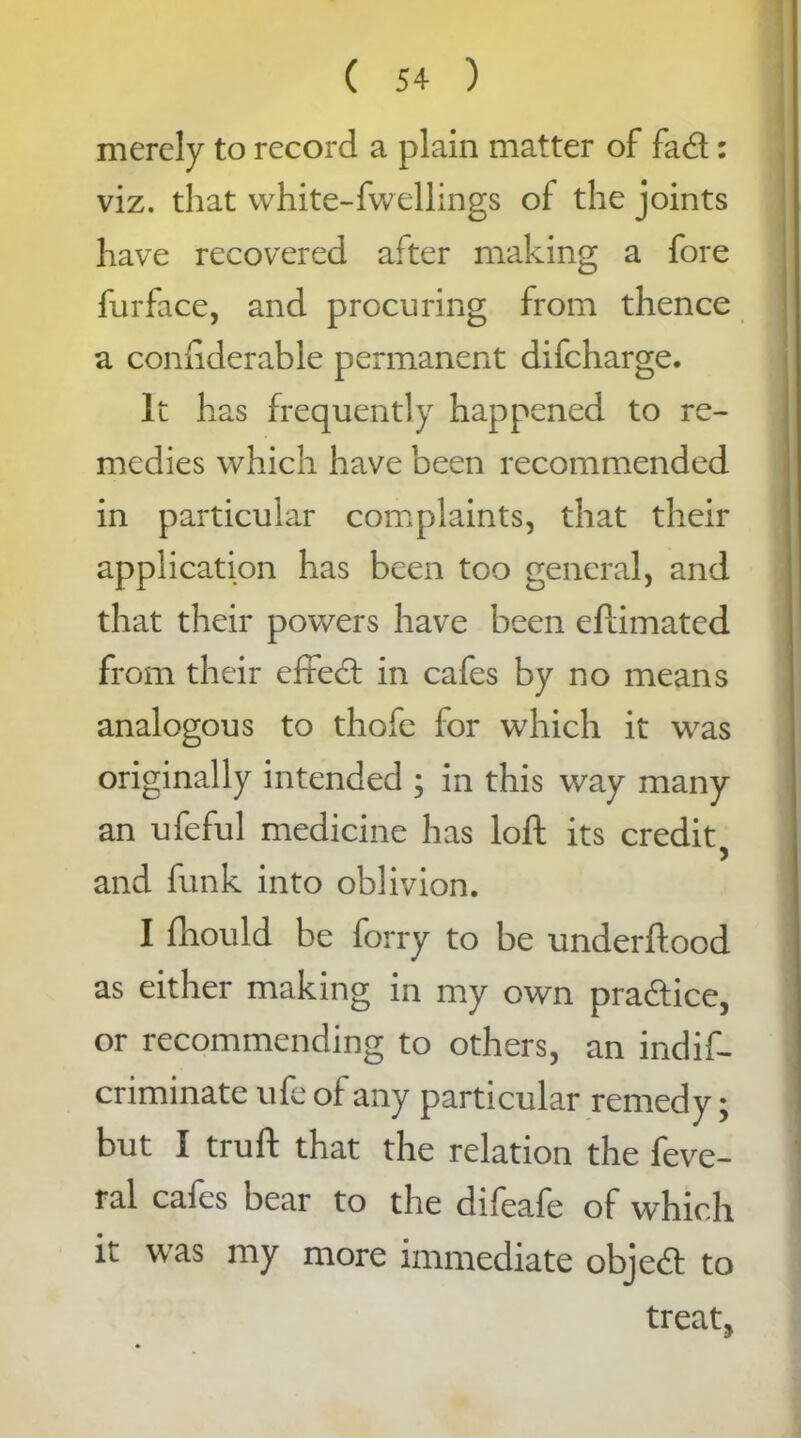 merely to record a plain matter of fad: viz. that white-fwellings of the joints have recovered after making a fore furface, and procuring from thence a conhderable permanent difcharge. It has frequently happened to re- medies which have been recommended in particular complaints, that their application has been too general, and that their powers have been eflimated from their effed in cafes by no means analogous to thofe for which it was originally intended ; in this way many an ufeful medicine has loft its credit, and funk into oblivion. I fhould be forry to be underftood as either making in my own pradice, or recommending to others, an indif- criminate ufe of any particular remedy; but I truft that the relation the feve- ^ ral cafes bear to the difeafe of which it was my more immediate objed to treat,