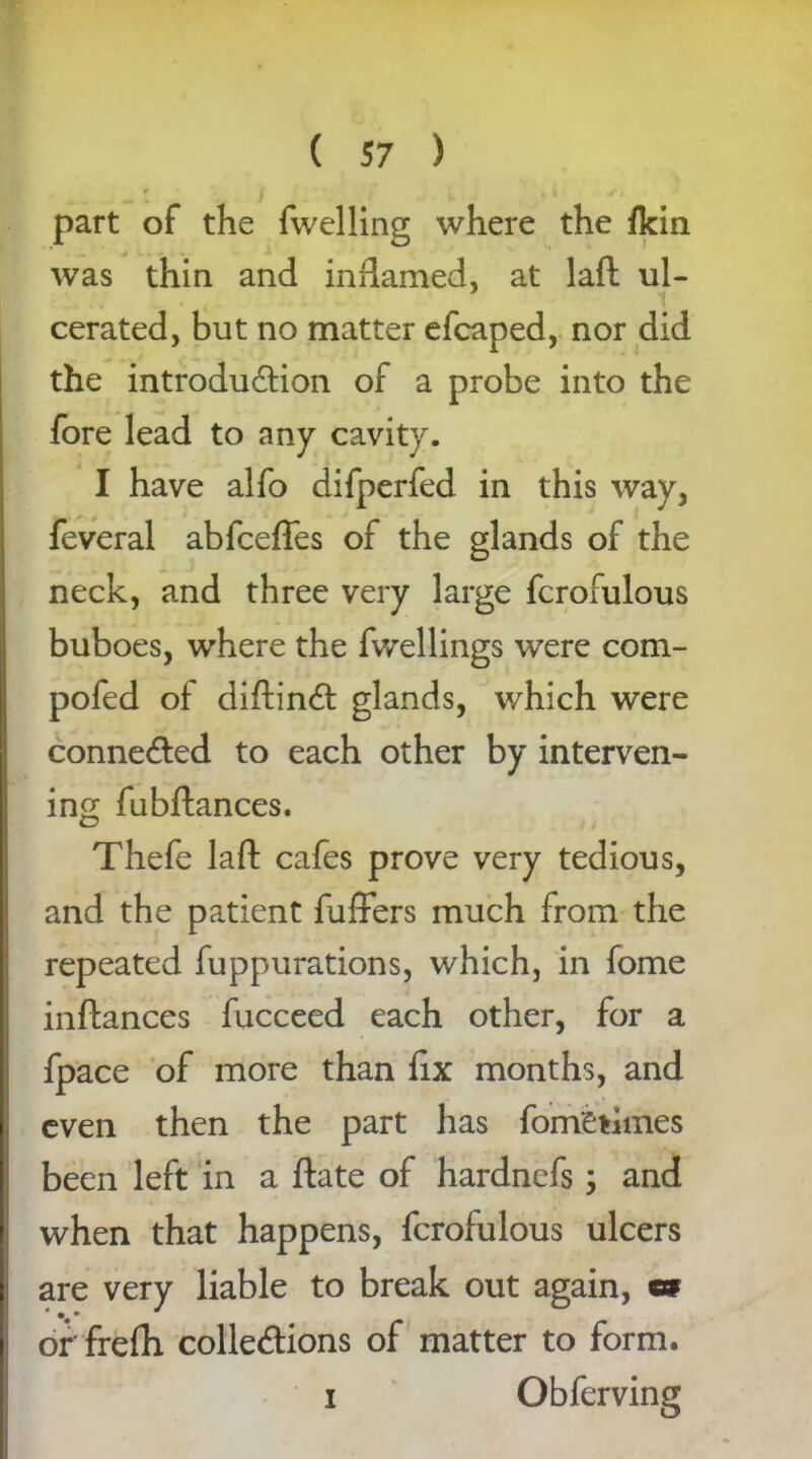 part of the fwelling where the fkin was thin and inflamed, at laft ul- cerated, but no matter efcaped, nor did the introduction of a probe into the fore lead to any cavity. I have alfo difperfed in this way, feveral abfceffes of the glands of the neck, and three very large fcrofulous buboes, where the fwellings were com- pofed of diftinCt glands, which were connected to each other by interven- ing fubftances. Thefe laft cafes prove very tedious, and the patient fuffers much from the repeated fuppurations, which, in fome inftances fucceed each other, for a fpace of more than fix months, and even then the part has fom£tiines been left in a ftate of hardnefs; and when that happens, fcrofulous ulcers are very liable to break out again, m or'frefh collections of matter to form. i Obferving