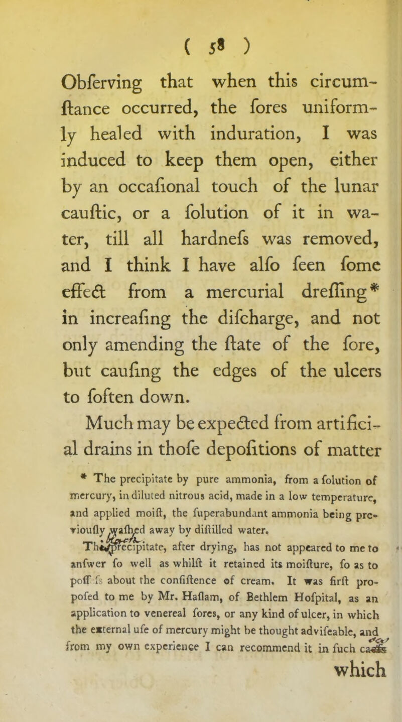 ( 5* ) Obferving that when this circuni- ftance occurred, the fores uniform- ly healed with induration, I was induced to keep them open, either by an occafional touch of the lunar cauftic, or a folution of it in wa- ter, till all hardnefs was removed, and I think I have alfo feen fome effedl from a mercurial drefiing* in increafing the difcharge, and not only amending the flate of the fore, but caufing the edges of the ulcers to foften down. Much may be expected from artifici- al drains in thofe depofitions of matter * The precipitate by pure ammonia, from a folution of mercury, in diluted nitrous acid, made in a low temperature, and applied moift, the fuperabundant ammonia being pro anfwer fo well as whilft it retained its moifture, fo as to polT fs about the confidence of cream. It was firft pro- pofed to me by Mr. Haflam, of Bethlem Hofpital, as an application to venereal fores, or any kind of ulcer, in which the e*ternal ufe of mercury might be thought advifcable, and from my own experience I can recommend it in fuch ca-sfe jufly .wafh,ed away by difiilled water. Thi^pecipitate, after drying, has not appeared to me to which