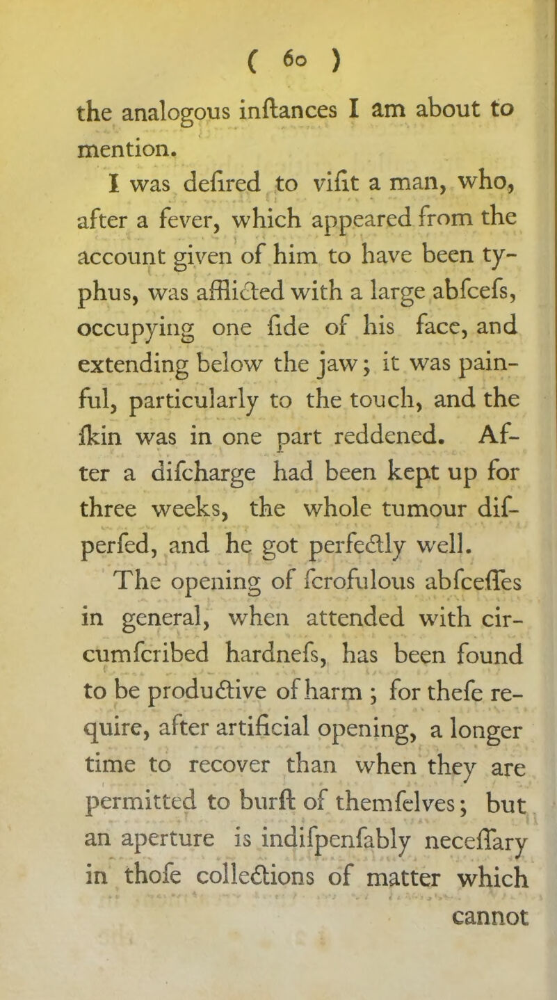 the analogous inftances I am about to mention. I was defired to vifit a man, who, v? ... •<>.-» I Ci - • r h r **•* - - - s after a fever, which appeared from the account given of him to have been ty- phus, was afflicted with a large abfcefs, occupying one fide of his face, and extending below the jaw; it was pain- ful, particularly to the touch, and the ildn was in one part reddened. Af- ter a difcharge had been kept up for three weeks, the whole tumour dif- J * ^ . - * •' t * * perfed, and he got perfectly well. The opening of fcrofulous abfcefles in general, when attended with cir- cumfcribed hardnefs, has been found f 7 to be productive of harm ; for thefe re- quire, after artificial opening, a longer time to recover than when they are permitted to burft of themfelves; but an aperture is indifpenfably neceffary in thofe collections of matter which < 4 cannot