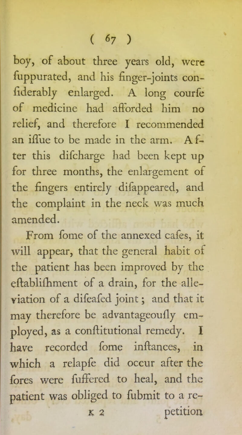 boy, of about three years old, were fuppurated, and his finger-joints con- fiderably enlarged. A long courfe of medicine had afforded him no relief, and therefore I recommended an iffue to be made in the arm. A f- ter this difeharge had been kept up for three months, the enlargement of the fingers entirely difappeared, and the complaint in the neck was much amended. From fome of the annexed cafes, it will appear, that the general habit of the patient has been improved by the eftablifhment of a drain, for the alle- viation of a difeafed joint; and that it may therefore be advantageoufly em- ployed, as a conftitutional remedy. I have recorded fome inftances, in which a relapfe did occur after the fores were fuffered to heal, and the patient was obliged to fubmit to a re- k 2 petition