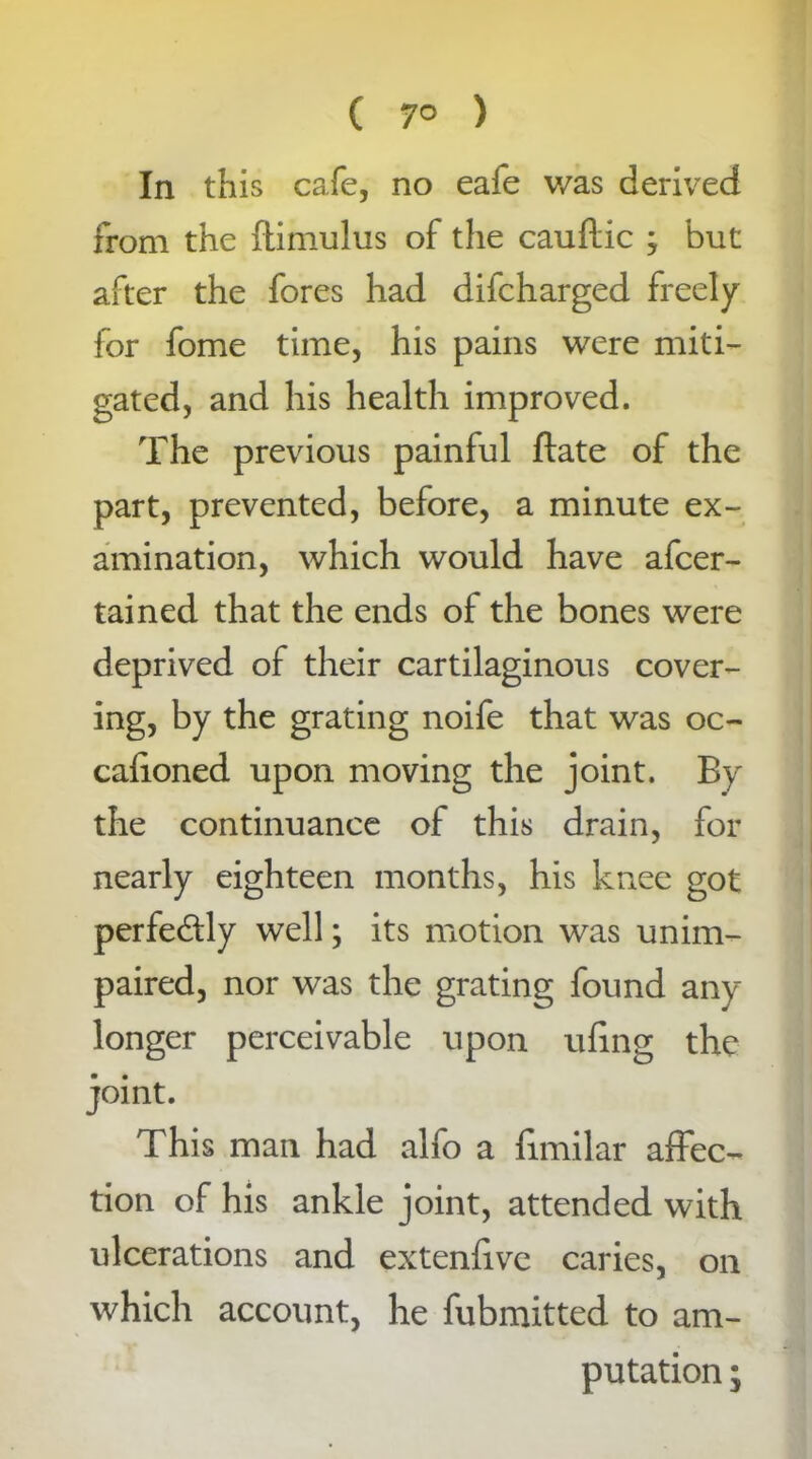 In this cafe, no eafe was derived from the ftimulus of the cauftic ; but after the fores had difcharged freely for fome time, his pains were miti- gated, and his health improved. The previous painful ftate of the part, prevented, before, a minute ex- amination, which would have afcer- tained that the ends of the bones were deprived of their cartilaginous cover- ing, by the grating noife that was oc- caiioned upon moving the joint. By the continuance of this drain, for nearly eighteen months, his knee got perfectly well; its motion was unim- paired, nor was the grating found any longer perceivable upon ufing the joint. This man had alfo a fimilar affec- tion of his ankle joint, attended with ulcerations and extenfive caries, on which account, he fubmitted to am- putation ;