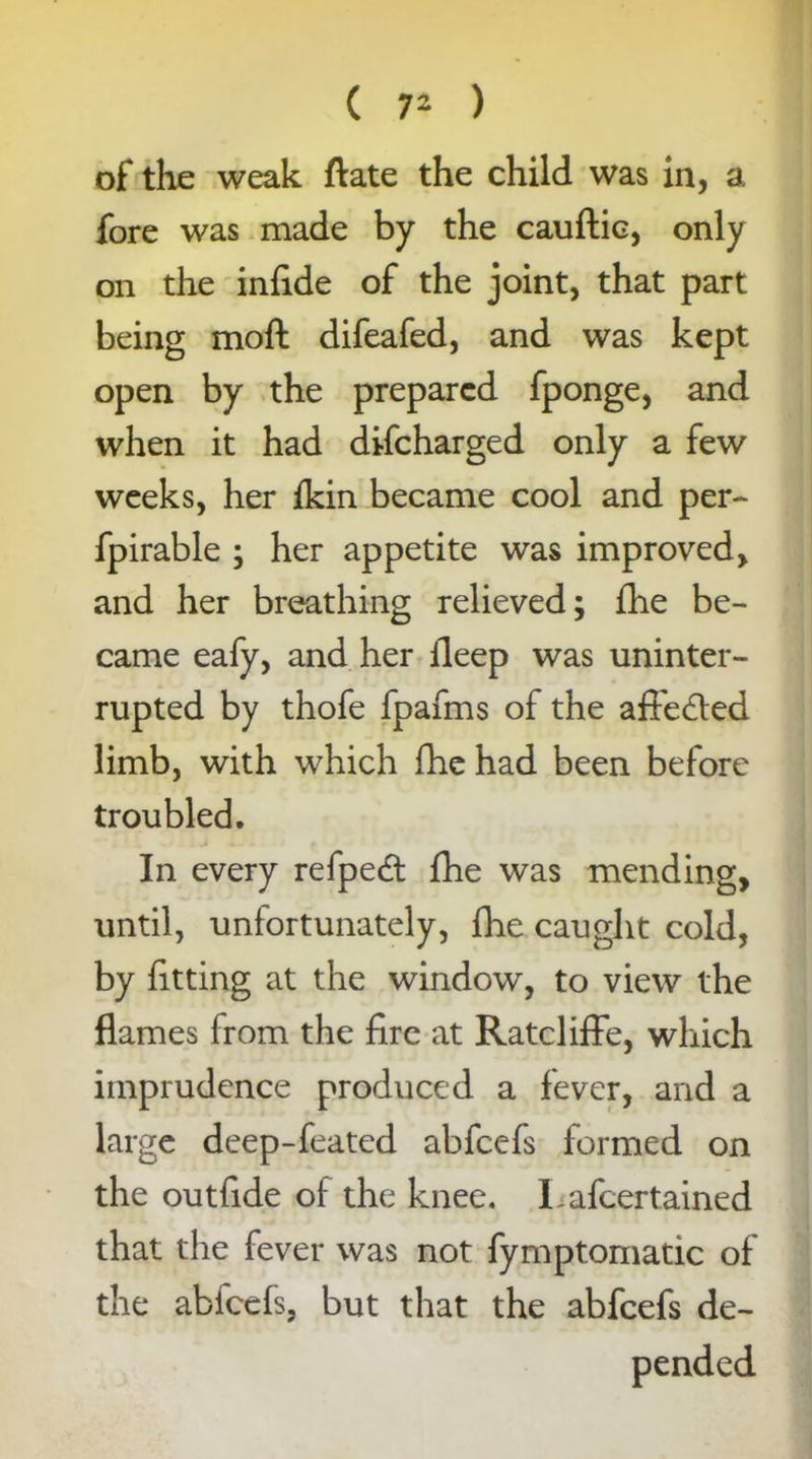 of the weak ftate the child was in, a fore was made by the cauftic, only on the infide of the joint, that part being moft difeafed, and was kept open by the prepared fponge, and when it had difcharged only a few weeks, her ikin became cool and per- fpirable ; her appetite was improved, and her breathing relieved; fhe be- came eafy, and her deep was uninter- rupted by thofe fpafms of the aft'edted limb, with which fhe had been before troubled. In every refpedt fhe was mending, until, unfortunately, fhe caught cold, by fitting at the window, to view the flames from the fire at Ratcliffe, which imprudence produced a fever, and a large deep-feated abfeefs formed on the outfide of the knee. Lafcertained that the fever was not fymptomatic of the abfeefs, but that the abfeefs de-