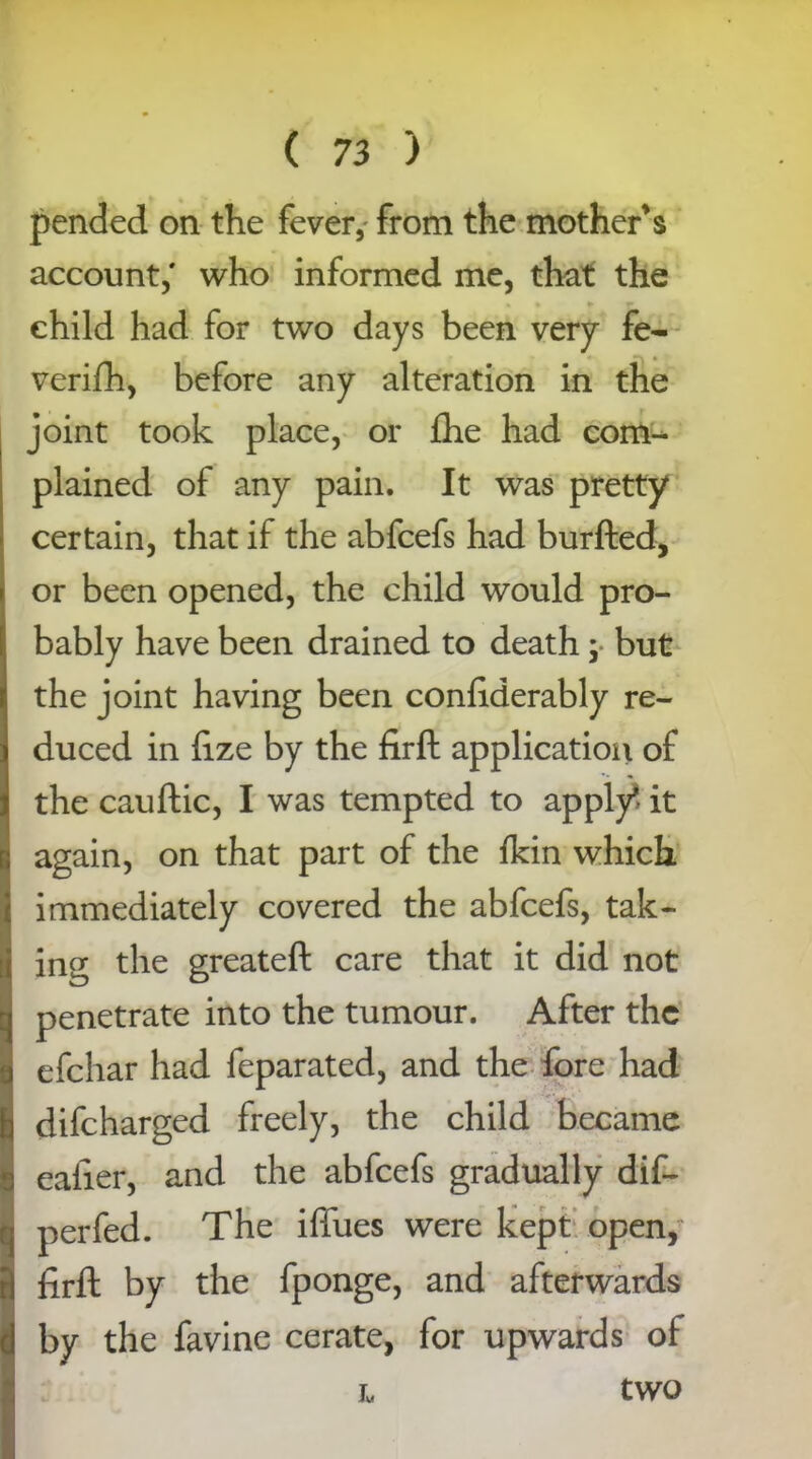 pended on the fever, from the mother's account,' who informed me, that the child had for two days been very fe- verifh, before any alteration in the joint took place, or fhe had com- plained of any pain. It was pretty certain, that if the abfcefs had burfted, or been opened, the child would pro- bably have been drained to death; but the joint having been confiderably re- duced in lize by the firft application of the cauftic, I was tempted to apply it again, on that part of the fkin which immediately covered the abfcefs, tak- ing the greateft care that it did not penetrate into the tumour. After the efehar had feparated, and the fore had difeharged freely, the child became caller, and the abfcefs gradually dif- perfed. The iffues were kept open,? firft by the fponge, and afterwards by the favine cerate, for upwards of L tWO